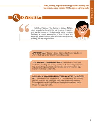 MODULE9
3
Select, develop, organize and use appropriate teaching and
learning resources, including ICT, to address learning goals
“
KEY CONCEPTS
Hello! I am Teacher Mike. Before we discuss TLRs in
detail, let us be familiar with the key concepts of teaching
and learning resources. Understanding these concepts
facilitates a deeper appreciation of the indicator and
helps you deliver lessons using appropriately-developed
teaching and learning resources.
LEARNING GOALS. These are broad statements of learning outcomes
which include Content and Performance Standards.
TEACHING AND LEARNING RESOURCES. These refer to resources
used in the teaching and learning process such as teaching resources
(e.g., curriculum guides, teacher’s manuals); learning resources (e.g.,
learner’s materials, worksheets).
INCLUSION OF INFORMATION AND COMMUNICATIONS TECHNOLOGY
(ICT). This refers to the integration of ICT in the teaching and learning
process. This also includes digital resources downloaded from the
Learning Resource Management and Development System (LRMDS)
Portal, YouTube and the like.
 
