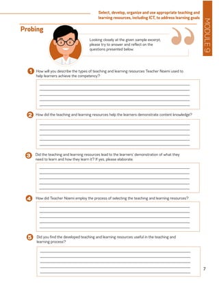 MODULE9
7
Select, develop, organize and use appropriate teaching and
learning resources, including ICT, to address learning goals
How will you describe the types of teaching and learning resources Teacher Noemi used to
help learners achieve the competency?
1
______________________________________________________________________
______________________________________________________________________
______________________________________________________________________
______________________________________________________________________
______________________________________________________________________
How did the teaching and learning resources help the learners demonstrate content knowledge?2
Did the teaching and learning resources lead to the learners’ demonstration of what they
need to learn and how they learn it? If yes, please elaborate.
3
“Looking closely at the given sample excerpt,
please try to answer and reflect on the
questions presented below.
Probing
How did Teacher Noemi employ the process of selecting the teaching and learning resources?4
______________________________________________________________________
______________________________________________________________________
______________________________________________________________________
______________________________________________________________________
______________________________________________________________________
______________________________________________________________________
______________________________________________________________________
______________________________________________________________________
______________________________________________________________________
______________________________________________________________________
______________________________________________________________________
______________________________________________________________________
______________________________________________________________________
______________________________________________________________________
______________________________________________________________________
Did you find the developed teaching and learning resources useful in the teaching and
learning process?
5
______________________________________________________________________
______________________________________________________________________
______________________________________________________________________
______________________________________________________________________
______________________________________________________________________
 