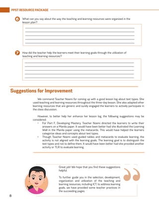 PPST RESOURCE PACKAGE
8
We commend Teacher Noemi for coming up with a good lesson log about text types. She
used teaching and learning resources throughout the three-day lesson. She also adapted other
learning resources that are generic and surely engaged the learners to actively participate in
the class discussion.
However, to better help her enhance her lesson log, the following suggestions may be
considered:
•	 For Part F, Developing Mastery, Teacher Noemi directed the learners to write their
answers on a Manila paper. It would have been better had she illustrated the Learning
Wall in the Manila paper using the metacards. This would have helped the learners
categorize ideas and concepts about text types.
•	 Though Teacher Noemi used guided tables and metacards to evaluate learning, the
activity is not aligned with the learning goals. The learning goal is to distinguish the
text types and not to define them. It would have been better had she provided another
activity or TLR to evaluate learning.
Suggestions for Improvement
“
Great job! We hope that you find these suggestions
helpful.
To further guide you in the selection, development,
organization and utilization of the teaching and
learning resources, including ICT, to address learning
goals, we have provided some teacher practices in
the succeeding pages.
What can you say about the way the teaching and learning resources were organized in the
lesson plan?
6
How did the teacher help the learners meet their learning goals through the utilization of
teaching and learning resources?
7
______________________________________________________________________
______________________________________________________________________
______________________________________________________________________
______________________________________________________________________
______________________________________________________________________
______________________________________________________________________
______________________________________________________________________
______________________________________________________________________
______________________________________________________________________
______________________________________________________________________
 
