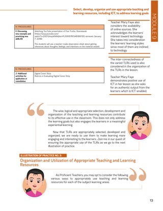 MODULE9
13
Select, develop, organize and use appropriate teaching and
learning resources, including ICT, to address learning goals
IV. PROCEDURES
E. Discussing
new concepts and
practicing new
skills #2
Watching YouTube presentation of Five Truths: Stanislavski
(https://www.youtube.com/
watch?v=2OD7phopWWk&list=PL5DE67813461897E6 retrieved January
7, 2018)
The students will use a teacher-made observation sheet about getting
inferences about thoughts, feelings, and intentions on the material viewed.
IV. PROCEDURES
J. Additional
activities for
application or
remediation
Digital Comic Strip
Rubrics in Evaluating Digital Comic Strip
Teacher Mary Faye also
considers the availability
of online sources. She
acknowledges the learners’
interest toward technology.
She takes into consideration
the learners’ learning styles
since most of them are inclined
to technology.
The inter-connectedness of
the varied TLRs used is also
considered in the organization of
the TLRs in the lesson.
Teacher Mary Faye
demonstrates positive use of
ICT in her lesson as she asks
for an authentic output from the
learners which is ICT-enabled.
The wise, logical and appropriate selection, development and
organization of the teaching and learning resources contribute
to its effective use in the classroom. This does not only address
the learning goals but also engages the learners in a meaningful
experiential learning.
Now that TLRs are appropriately selected, developed and
organized, we are ready to use them to make learning more
engaging and interesting to the learners. Join me in our quest of
ensuring the appropriate use of the TLRs as we go to the next
illustration of practice.
Organization and Utilization of Appropriate Teaching and Learning
Resources
ILLUSTRATION OF PRACTICE NO. 3:
“As Proficient Teachers, you may opt to consider the following
various ways to appropriately use teaching and learning
resources for each of the subject learning areas.
“
 