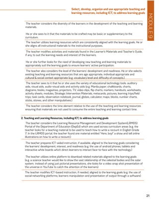 MODULE9
21
Select, develop, organize and use appropriate teaching and
learning resources, including ICT, to address learning goals
The teacher considers the diversity of the learners in the development of the teaching and learning
materials.
He or she sees to it that the materials to be crafted may be basic or supplementary to the
curriculum.
The teacher utilizes learning resources which are consistently aligned with the learning goals. He or
she aligns all instructional materials to the instructional purposes.
The teacher modifies activities and materials found in the Learner’s Materials and Teacher’s Guide,
if any, to suit the learning needs and interest of the learners.
He or she further looks for the need of developing new teaching and learning materials to
appropriately suit the learning goals to ensure learners’ active participation.
The teacher also considers the level of the learners’ development and readiness. He or she selects
existing teaching and learning resources that are age appropriate, individual appropriate and
cultural & social context appropriate (e.g. vocabulary level and difficulty of concepts.)
The teacher sees to it that he or she uses the variety of educational technology tools: auditory
aids, visual aids, audio-visual aids and activity aids (e.g. Manila paper, chalkboards, charts,
diagrams, books, magazines, projectors, TV, video clips, flip charts, markers, handouts, worksheets,
activity sheets, modules, Strategic Intervention Materials, metacards, pictures, learning trips/field
trips, task cards, observation notebook, journal, globes, calculator, maps, blocks, number charts,
sticks, stones, and other manipulatives.)
The teacher considers the time element relative to the use of the teaching and learning resources
ensuring that materials are not used to consume the entire teaching and learning contact time.
The teacher considers the Learning Resource Management and Development System(LRMDS)
Portal of the Department of Education (DepEd) which are used across curriculum areas (e.g. the
teacher looks for a teaching material to be used to teach how to write a recount in English Grade
7. In the LRMDS portal, the teacher found one material entitled “Here, boy!” a show and tell online
illustrations on how to write a recount.)
2. Teaching and Learning Resources, including ICT, to address learning goals
The teacher prepares ICT-aided instruction, if available, aligned to the learning goals considering
the learners’ development, interest, and readiness (e.g. the use of android phones, tablets and
interactive white boards which direct learners to interact face-to-face with the technology.)
The teacher utilizes online platform to download related materials aligned to the learning goals
(e.g. a science teacher would like to show the vast relationship of the celestial bodies and the solar
system;	instead of using just pictorial presentations, she looks for a video snap shot presentation of
the universe in YouTube to catch the attention of the learners)
The teacher modifies ICT-based instruction, if needed, aligned to the learning goals (e.g. the use of
social networking platforms, learners manipulation and presentation of output through a software)
 