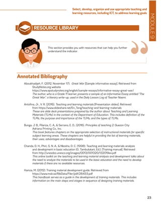 MODULE9
23
Select, develop, organize and use appropriate teaching and
learning resources, including ICT, to address learning goals
RESOURCE LIBRARY
Aboukhadijeh, F. (2012, November 17). Great War [Sample informative essay]. Retrieved from
	 StudyNotes.org website
	https://www.apstudynotes.org/english/sample-essays/informative-essay-great-war/
	 The author, who is a Grade 11 learner, presents a sample of an Informative Essay entitled “The
Great War”, a literary write-up, used in the Daily Lesson Log of Teacher Noemi.
Antofina, Jr., V. R. (2016). Teaching and learning materials [Presentation slides]. Retrieved
	 from https://www.slideshare.net/En_Teng/teaching-and-learning-materials
	 These are slide deck presentations prepared by the author about Teaching and Learning
Materials (TLMs) in the context of the Department of Education. This includes definition of the
TLMs, the purpose and importance of the TLMs, and the types of TLMs.
Bunga, J. B., Pilariza, C. A., & Serrano, E. D., (2016). Principles of teaching 2. Quezon City:
	 Adriana Printing Co., Inc.
	 This book features chapters on the appropriate selection of instructional materials for specific
subject learning areas. These chapters are helpful in providing the list of learning materials,
their uses, advantages and disadvantages.
Chanda, D. H., Phiri, S. N. A., & Nkosha, D. C. (1998). Teaching and learning materials analysis
	 and development in basic education (G. Tambulukani, Ed.). [Training manual]. Retrieved
	 from http://unesdoc.unesco.org/images/0013/001320/132019eo.pdf
	 This online toolkit on the teaching and learning material analysis and development talks about
the need to analyze the materials to be used in the basic education and the need to develop
materials if there are no available resources.
Hamza, M. (2012). Training material development guide. Retrieved from
	https://www.msb.se/RibData/Filer/pdf/26433.pdf
	 This handbook serves as a guide in the development of training materials. This includes
information on the main steps and stages in sequence of designing training materials.
This section provides you with resources that can help you further
understand the indicator.
“Annotated Bibliography
 
