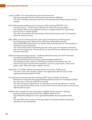 PPST RESOURCE PACKAGE
24
Lewis, B. (2018). TLM-Teaching/learning materials. Retrieved from
	https://www.thoughtco.com/tlm-teaching-learning-materials-2081658
	 This online article gives discussion about the use of teaching and learning materials and their
samples.
Multi-Media Educational Resources for Learning and Online Teaching (MERLOT). (n.d.).
	 Learning resources – Material types. Retrieved from Skills Commons.org website
	http://support.skillscommons.org/home/contribute-manage/metadata-and-apprendices/
learning-resouce-material-types/#
	 This online source defines the material types of the learning resources that can be selected
during the selection process.
Nikky. (2010, July 13). Teaching aids, their needs, types and importance of teaching aids in
	 teaching learning process. Retrieved from http://www.indiastudychannel.com/
resources/120148-Teaching-Aids-Their-Needs-Types-and-Importance-Of-Teaching-Aids-In-
Teaching-Learning-Process.aspx
	 This online article presents the teaching aids, their needs, types and importance of teaching
aids in the learning process. This enumerates the many aids that are available like audio, visual,
and audio-visual aids.
Quality learning and teaching resources - Facilitating effective learning. (n.d.). Senior Secondary
	 Curriculum Guide [Booklet]. Retrieved from
	http://cd1.edb.hkedcity.net/cd/cns/sscg_web/html/english/main06.html
	 This webpage provides a spectrum of educational materials that teachers use in the
	 classroom to support specific learning objectives, as set out in lesson plans. These can be
	 games, videos, flashcards, project supplies, and more.
Salandanan, G. S. (2012). Methods of teaching. Quezon City: Lorimar Publishing, Inc.
	 The author of this book provides a chapter on the appropriate selection and use of the
teaching and learning materials (TLRs).
The importance of learning materials in teaching. (2017). Guyana: Ministry of Education.
	 Retrieved from http://education.gov.gy/web/index.php/teachers/tips-for-teaching/item/2036-
the-importance-of-learning-materials-in-teaching
	 The online article gives explanation on the importance of the learning materials in teaching.
This also expounds the relation of the use of the TLRs to learner learning, lesson structure, and
differentiated instruction.
UNESCO HIV and Health Education Clearinghouse. (2002). Quality checklist for selecting
	 teaching and learning materials. New York: UNESCO. Retrieved from
	http://hivhealthclearinghouse.unesco.org/sites/default/files/resources/qualitychecklist.
	pdf
	 The online PDF article contains a three-page sheet on the Quality Checklist for Selecting
Teaching and Learning Materials.
 
