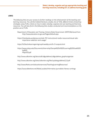 MODULE9
25
Select, develop, organize and use appropriate teaching and
learning resources, including ICT, to address learning goals
LINKS
	 The following links are your access to further readings on the enhancement of the teaching and
learning resources. You will find related literature, studies, list of TLRs, different kinds of teaching
strategies using TLRs, criteria on how to select, develop, organize and use teaching and learning
resources. You will also find in the following links studies conducted and recommendations on the
positive use of TLRs.
Department of Education and Training, Victoria State Government. (2017).Retrieved from
	http://www.education.vic.gov.au/Pages/default.aspx
https://chenloyola.wordpress.com/eds-151-instructional-media-resources/visual-aids-
importance-selection-and-usage/
https://fs3techinlearningenvtgroup4.weebly.com/fs-3-outputs.html
https://www.csbsju.edu/Documents/Internship/Sample%20of%20Learning%20Goals%20
by%20
	Major(0).pdf
http://www.udlcenter.org/aboutudl/udlguidelines/udlguidelines_graphicorganizer
http://www.udlcenter.org/sites/udlcenter.org/files/updateguidelines2_0.pdf
http://www.ilfsets.com/educationservices/TeachingLearningResources/
https://www.slideshare.net/AbbieLaudato/informative-journalistic-literary-writings
 