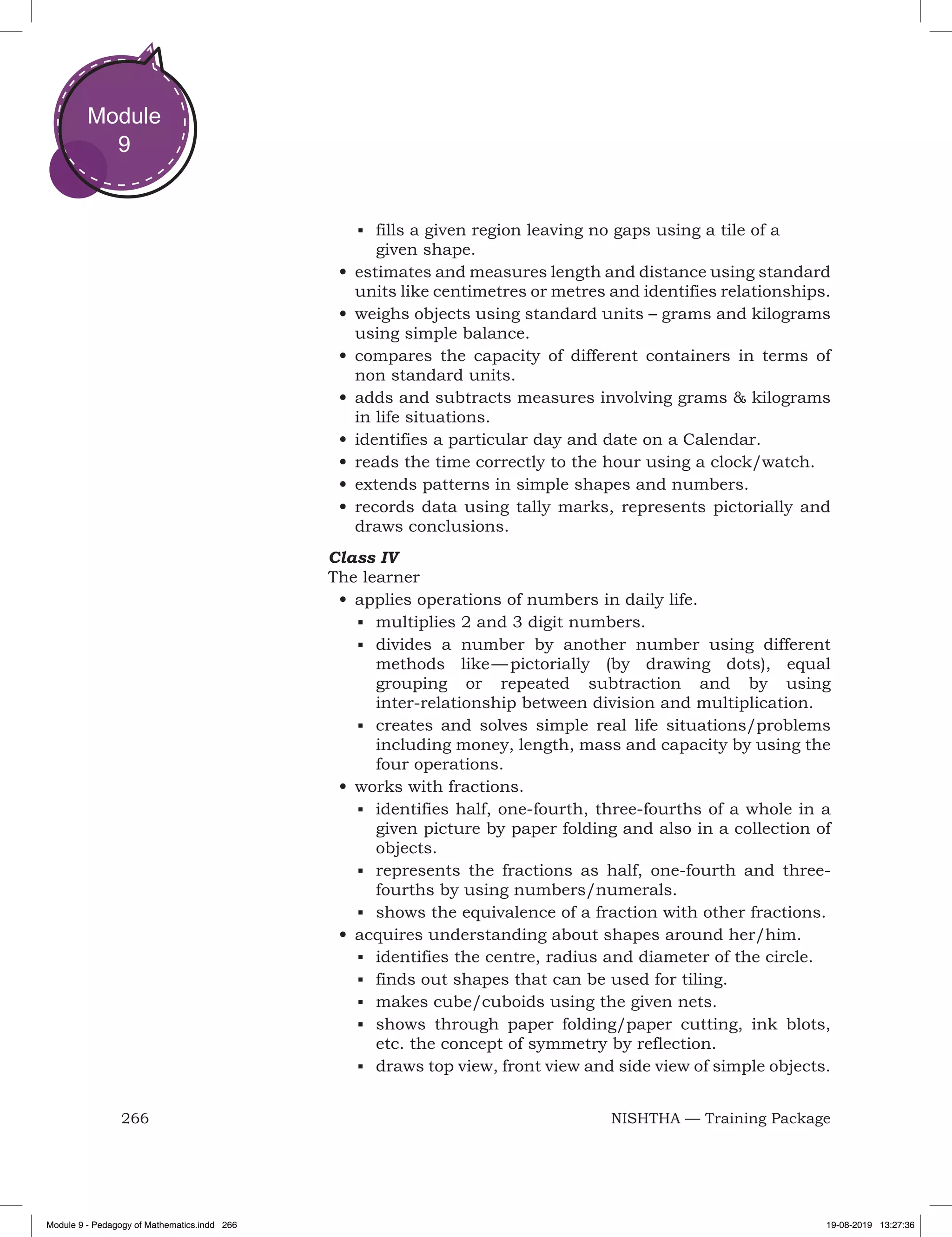 266 NISHTHA — Training Package
Module
9
■	 fills a given region leaving no gaps using a tile of a
given shape.
•	estimates and measures length and distance using standard
units like centimetres or metres and identifies relationships.
•	weighs objects using standard units – grams and kilograms
using simple balance.
•	compares the capacity of different containers in terms of
non standard units.
•	adds and subtracts measures involving grams & kilograms
in life situations.
•	identifies a particular day and date on a Calendar.
•	reads the time correctly to the hour using a clock/watch.
•	extends patterns in simple shapes and numbers.
•	records data using tally marks, represents pictorially and
draws conclusions.
Class IV
The learner
•	applies operations of numbers in daily life.
■	 multiplies 2 and 3 digit numbers.
■	 divides a number by another number using different
methods like — pictorially (by drawing dots), equal
grouping or repeated subtraction and by using
inter-relationship between division and multiplication.
■	 creates and solves simple real life situations/problems
including money, length, mass and capacity by using the
four operations.
•	works with fractions.
■	 identifies half, one-fourth, three-fourths of a whole in a
given picture by paper folding and also in a collection of
objects.
■	 represents the fractions as half, one-fourth and three-
fourths by using numbers/numerals.
■	 shows the equivalence of a fraction with other fractions.
•	acquires understanding about shapes around her/him.
■	 identifies the centre, radius and diameter of the circle.
■	 finds out shapes that can be used for tiling.
■	 makes cube/cuboids using the given nets.
■	 shows through paper folding/paper cutting, ink blots,
etc. the concept of symmetry by reflection.
■	 draws top view, front view and side view of simple objects.
Module 9 - Pedagogy of Mathematics.indd 266 19-08-2019 13:27:36
 