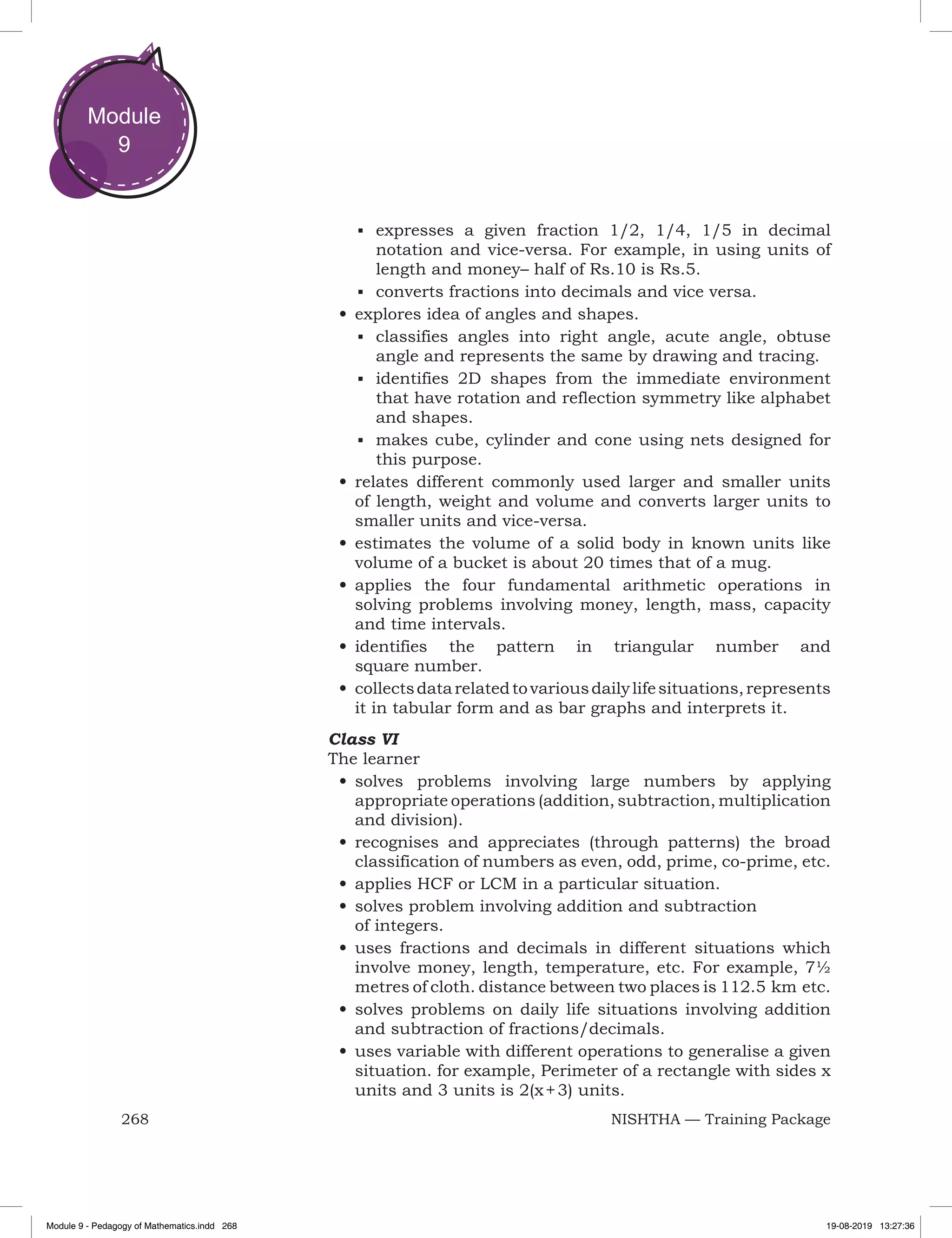 268 NISHTHA — Training Package
Module
9
■	 expresses a given fraction 1/2, 1/4, 1/5 in decimal
notation and vice-versa. For example, in using units of
length and money– half of Rs.10 is Rs.5.
■	 converts fractions into decimals and vice versa.
•	explores idea of angles and shapes.
■	 classifies angles into right angle, acute angle, obtuse
angle and represents the same by drawing and tracing.
■	 identifies 2D shapes from the immediate environment
that have rotation and reflection symmetry like alphabet
and shapes.
■	 makes cube, cylinder and cone using nets designed for
this purpose.
•	relates different commonly used larger and smaller units
of length, weight and volume and converts larger units to
smaller units and vice-versa.
•	estimates the volume of a solid body in known units like
volume of a bucket is about 20 times that of a mug.
•	applies the four fundamental arithmetic operations in
solving problems involving money, length, mass, capacity
and time intervals.
•	identifies the pattern in triangular number and
square number.
•	collectsdatarelatedtovariousdailylifesituations,represents
it in tabular form and as bar graphs and interprets it.
Class VI
The learner
•	solves problems involving large numbers by applying
appropriate operations (addition, subtraction, multiplication
and division).
•	recognises and appreciates (through patterns) the broad
classification of numbers as even, odd, prime, co-prime, etc.
•	applies HCF or LCM in a particular situation.
•	solves problem involving addition and subtraction
of integers.
•	uses fractions and decimals in different situations which
involve money, length, temperature, etc. For example, 7½
metres of cloth. distance between two places is 112.5 km etc.
•	solves problems on daily life situations involving addition
and subtraction of fractions/decimals.
•	uses variable with different operations to generalise a given
situation. for example, Perimeter of a rectangle with sides x
units and 3 units is 2(x + 3) units.
Module 9 - Pedagogy of Mathematics.indd 268 19-08-2019 13:27:36
 