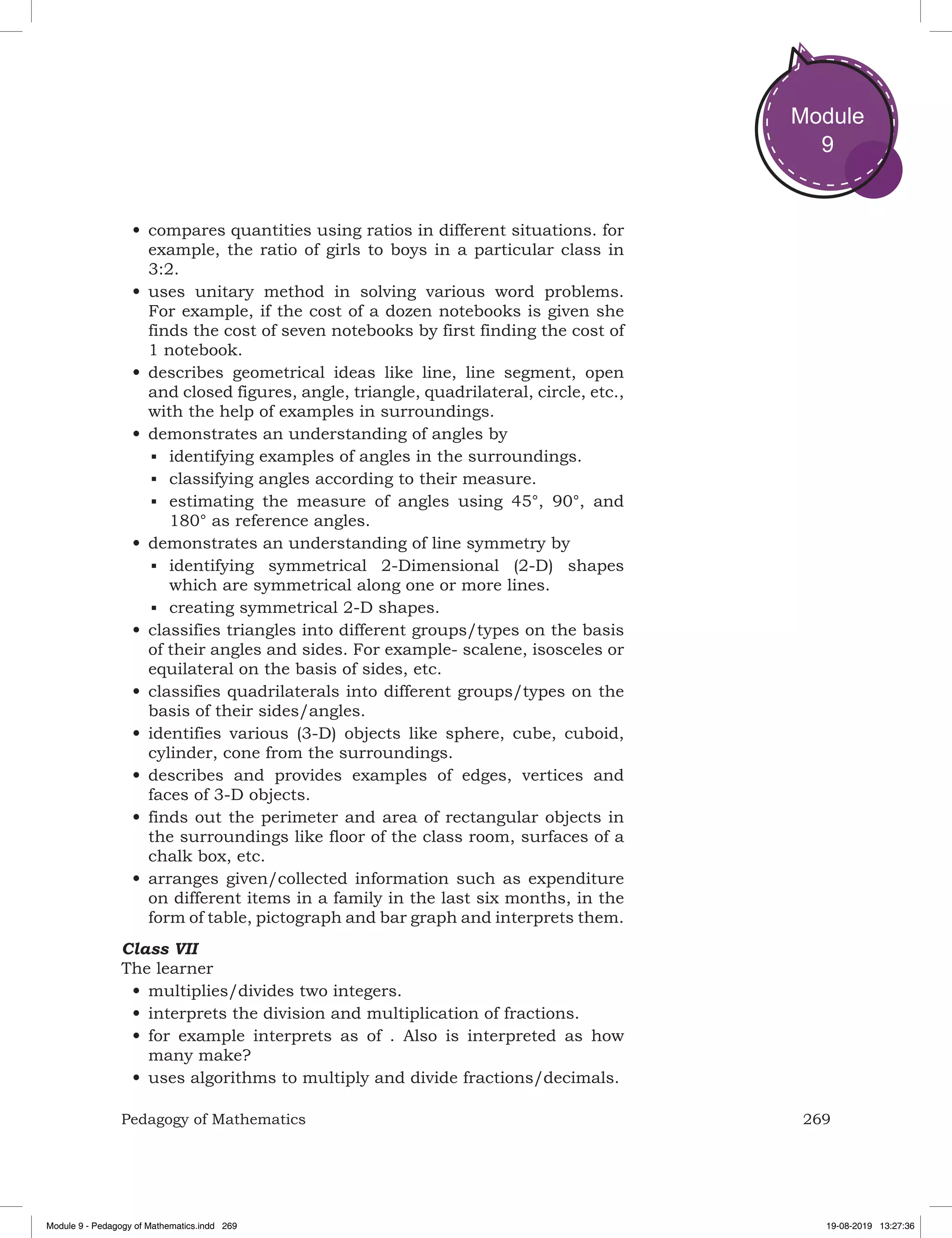 269Pedagogy of Mathematics
Module
9
•	compares quantities using ratios in different situations. for
example, the ratio of girls to boys in a particular class in
3:2.
•	uses unitary method in solving various word problems.
For example, if the cost of a dozen notebooks is given she
finds the cost of seven notebooks by first finding the cost of
1 notebook.
•	describes geometrical ideas like line, line segment, open
and closed figures, angle, triangle, quadrilateral, circle, etc.,
with the help of examples in surroundings.
•	demonstrates an understanding of angles by
■	 identifying examples of angles in the surroundings.
■	 classifying angles according to their measure.
■	 estimating the measure of angles using 45°, 90°, and
180° as reference angles.
•	demonstrates an understanding of line symmetry by
■	 identifying symmetrical 2-Dimensional (2-D) shapes
which are symmetrical along one or more lines.
■	 creating symmetrical 2-D shapes.
•	classifies triangles into different groups/types on the basis
of their angles and sides. For example- scalene, isosceles or
equilateral on the basis of sides, etc.
•	classifies quadrilaterals into different groups/types on the
basis of their sides/angles.
•	identifies various (3-D) objects like sphere, cube, cuboid,
cylinder, cone from the surroundings.
•	describes and provides examples of edges, vertices and
faces of 3-D objects.
•	finds out the perimeter and area of rectangular objects in
the surroundings like floor of the class room, surfaces of a
chalk box, etc.
•	arranges given/collected information such as expenditure
on different items in a family in the last six months, in the
form of table, pictograph and bar graph and interprets them.
Class VII
The learner
•	multiplies/divides two integers.
•	interprets the division and multiplication of fractions.
•	for example interprets as of . Also is interpreted as how
many make?
•	uses algorithms to multiply and divide fractions/decimals.
Module 9 - Pedagogy of Mathematics.indd 269 19-08-2019 13:27:36
 