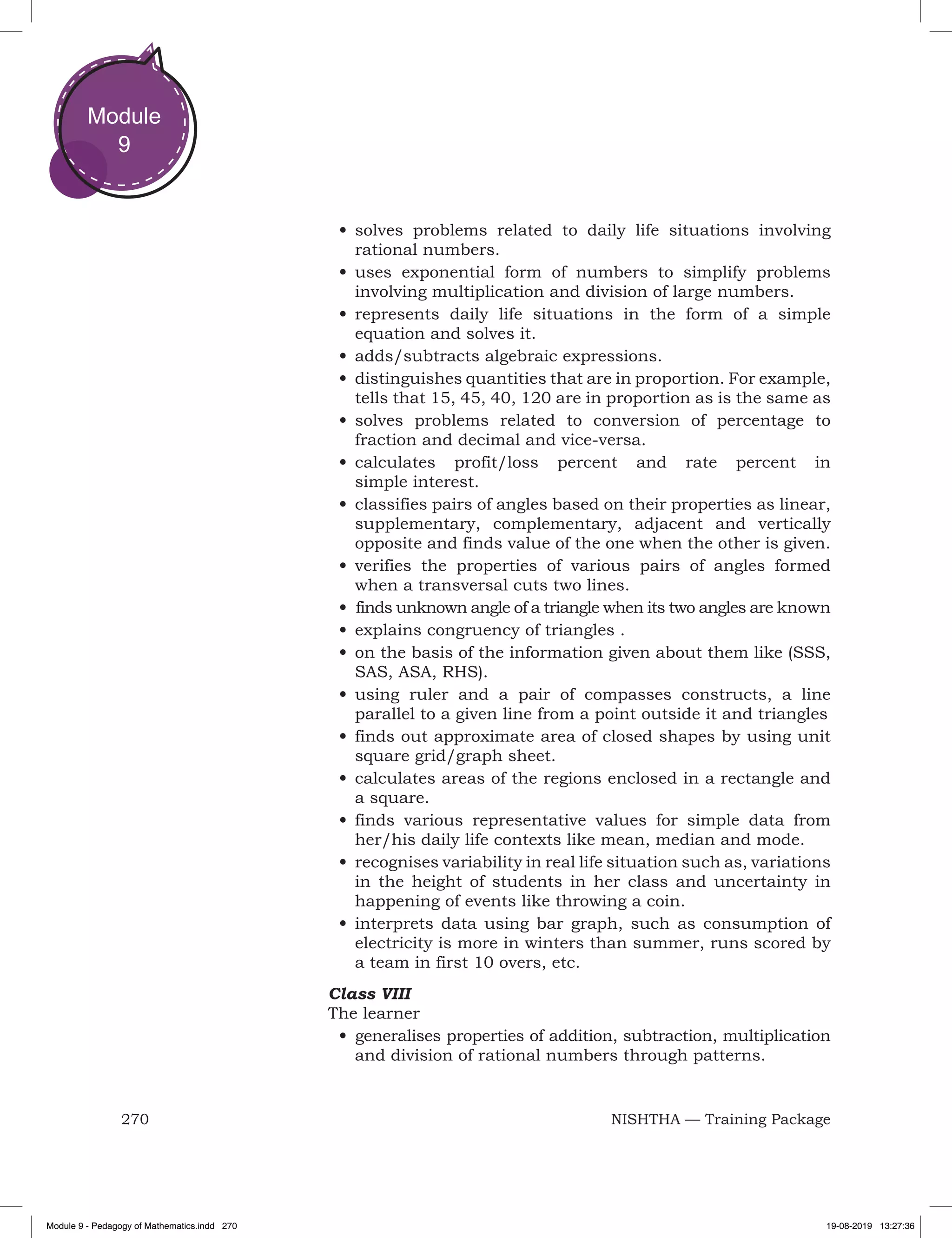 270 NISHTHA — Training Package
Module
9
•	solves problems related to daily life situations involving
rational numbers.
•	uses exponential form of numbers to simplify problems
involving multiplication and division of large numbers.
•	represents daily life situations in the form of a simple
equation and solves it.
•	adds/subtracts algebraic expressions.
•	distinguishes quantities that are in proportion. For example,
tells that 15, 45, 40, 120 are in proportion as is the same as
•	solves problems related to conversion of percentage to
fraction and decimal and vice-versa.
•	calculates profit/loss percent and rate percent in
simple interest.
•	classifies pairs of angles based on their properties as linear,
supplementary, complementary, adjacent and vertically
opposite and finds value of the one when the other is given.
•	verifies the properties of various pairs of angles formed
when a transversal cuts two lines.
•	 finds unknown angle of a triangle when its two angles are known
•	explains congruency of triangles .
•	on the basis of the information given about them like (SSS,
SAS, ASA, RHS).
•	using ruler and a pair of compasses constructs, a line
parallel to a given line from a point outside it and triangles
•	finds out approximate area of closed shapes by using unit
square grid/graph sheet.
•	calculates areas of the regions enclosed in a rectangle and
a square.
•	finds various representative values for simple data from
her/his daily life contexts like mean, median and mode.
•	recognises variability in real life situation such as, variations
in the height of students in her class and uncertainty in
happening of events like throwing a coin.
•	interprets data using bar graph, such as consumption of
electricity is more in winters than summer, runs scored by
a team in first 10 overs, etc.
Class VIII
The learner
•	generalises properties of addition, subtraction, multiplication
and division of rational numbers through patterns.
Module 9 - Pedagogy of Mathematics.indd 270 19-08-2019 13:27:36
 