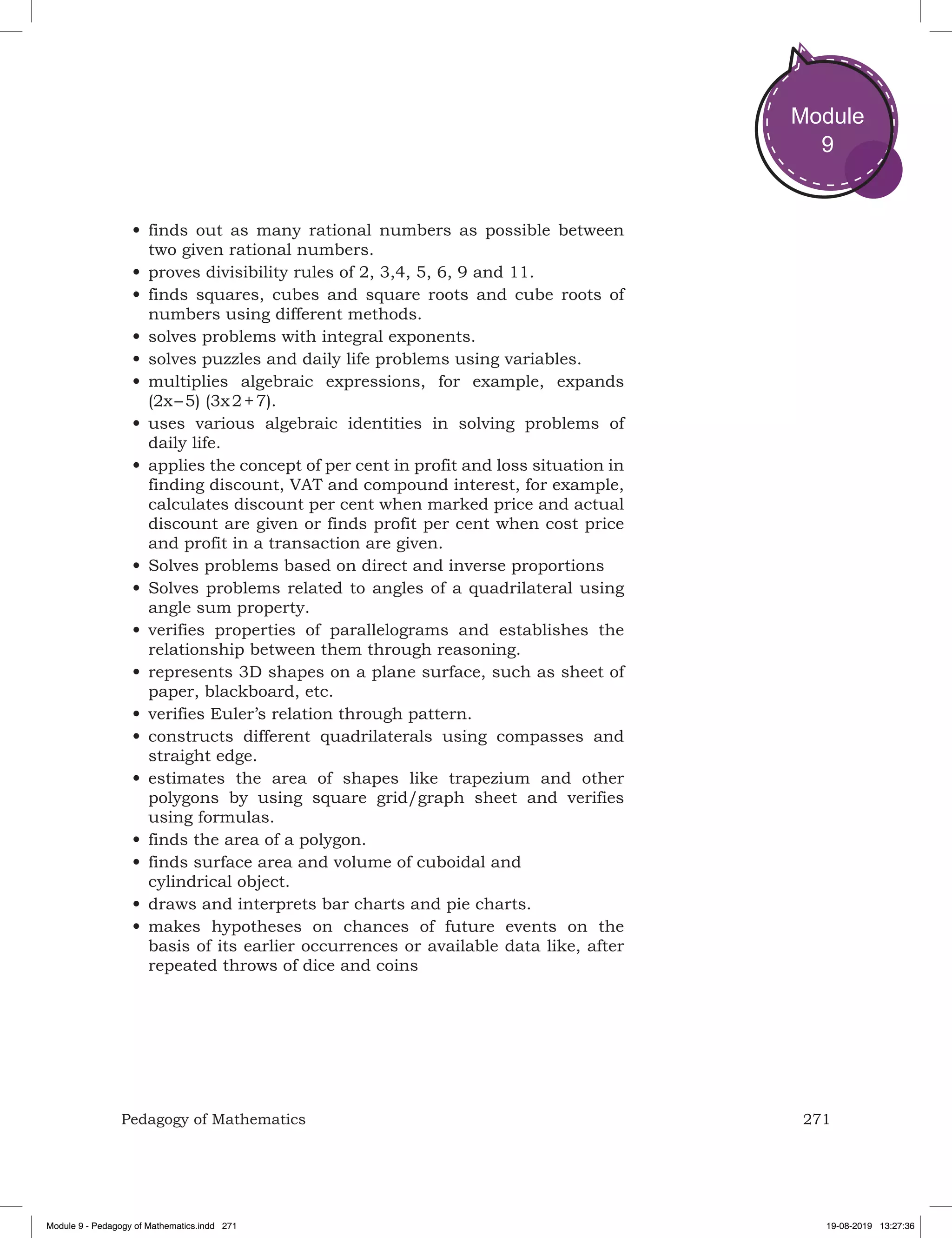 271Pedagogy of Mathematics
Module
9
•	finds out as many rational numbers as possible between
two given rational numbers.
•	proves divisibility rules of 2, 3,4, 5, 6, 9 and 11.
•	finds squares, cubes and square roots and cube roots of
numbers using different methods.
•	solves problems with integral exponents.
•	solves puzzles and daily life problems using variables.
•	multiplies algebraic expressions, for example, expands
(2x – 5) (3x 2 + 7).
•	uses various algebraic identities in solving problems of
daily life.
•	applies the concept of per cent in profit and loss situation in
finding discount, VAT and compound interest, for example,
calculates discount per cent when marked price and actual
discount are given or finds profit per cent when cost price
and profit in a transaction are given.
•	Solves problems based on direct and inverse proportions
•	Solves problems related to angles of a quadrilateral using
angle sum property.
•	verifies properties of parallelograms and establishes the
relationship between them through reasoning.
•	represents 3D shapes on a plane surface, such as sheet of
paper, blackboard, etc.
•	verifies Euler’s relation through pattern.
•	constructs different quadrilaterals using compasses and
straight edge.
•	estimates the area of shapes like trapezium and other
polygons by using square grid/graph sheet and verifies
using formulas.
•	finds the area of a polygon.
•	finds surface area and volume of cuboidal and
cylindrical object.
•	draws and interprets bar charts and pie charts.
•	makes hypotheses on chances of future events on the
basis of its earlier occurrences or available data like, after
repeated throws of dice and coins
Module 9 - Pedagogy of Mathematics.indd 271 19-08-2019 13:27:36
 