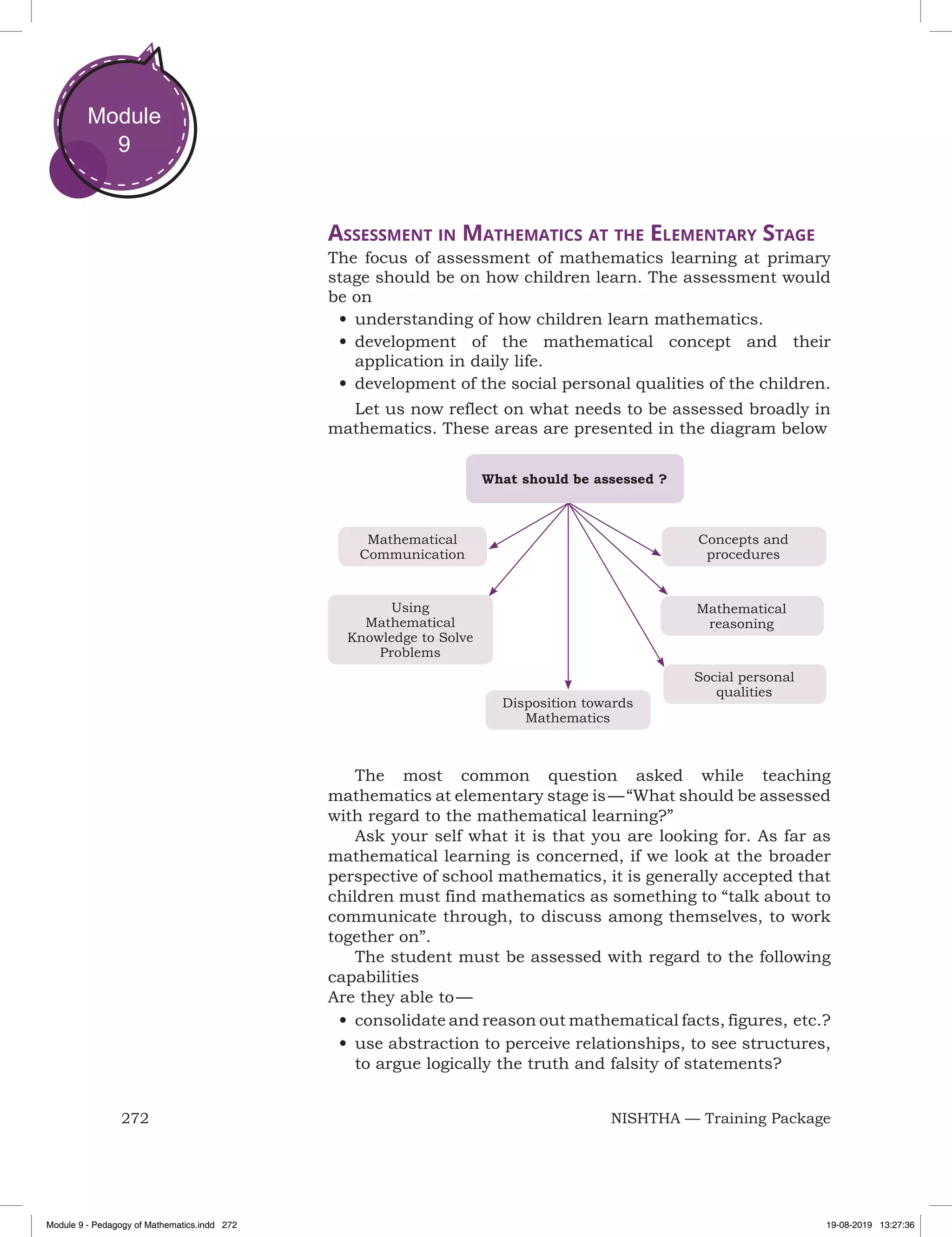 272 NISHTHA — Training Package
Module
9
Assessment in Mathematics at the Elementary Stage
The focus of assessment of mathematics learning at primary
stage should be on how children learn. The assessment would
be on
•	understanding of how children learn mathematics.
•	development of the mathematical concept and their
application in daily life.
•	development of the social personal qualities of the children.
Let us now reflect on what needs to be assessed broadly in
mathematics. These areas are presented in the diagram below
Disposition towards
Mathematics
Concepts and
procedures
Mathematical
Communication
Mathematical
reasoning
Social personal
qualities
Using
Mathematical
Knowledge to Solve
Problems
What should be assessed ?
The most common question asked while teaching
mathematics at elementary stage is — “What should be assessed
with regard to the mathematical learning?”
Ask your self what it is that you are looking for. As far as
mathematical learning is concerned, if we look at the broader
perspective of school mathematics, it is generally accepted that
children must find mathematics as something to “talk about to
communicate through, to discuss among themselves, to work
together on”.
The student must be assessed with regard to the following
capabilities
Are they able to —
•	consolidate and reason out mathematical facts, figures, etc.?
•	use abstraction to perceive relationships, to see structures,
to argue logically the truth and falsity of statements?
Module 9 - Pedagogy of Mathematics.indd 272 19-08-2019 13:27:36
 