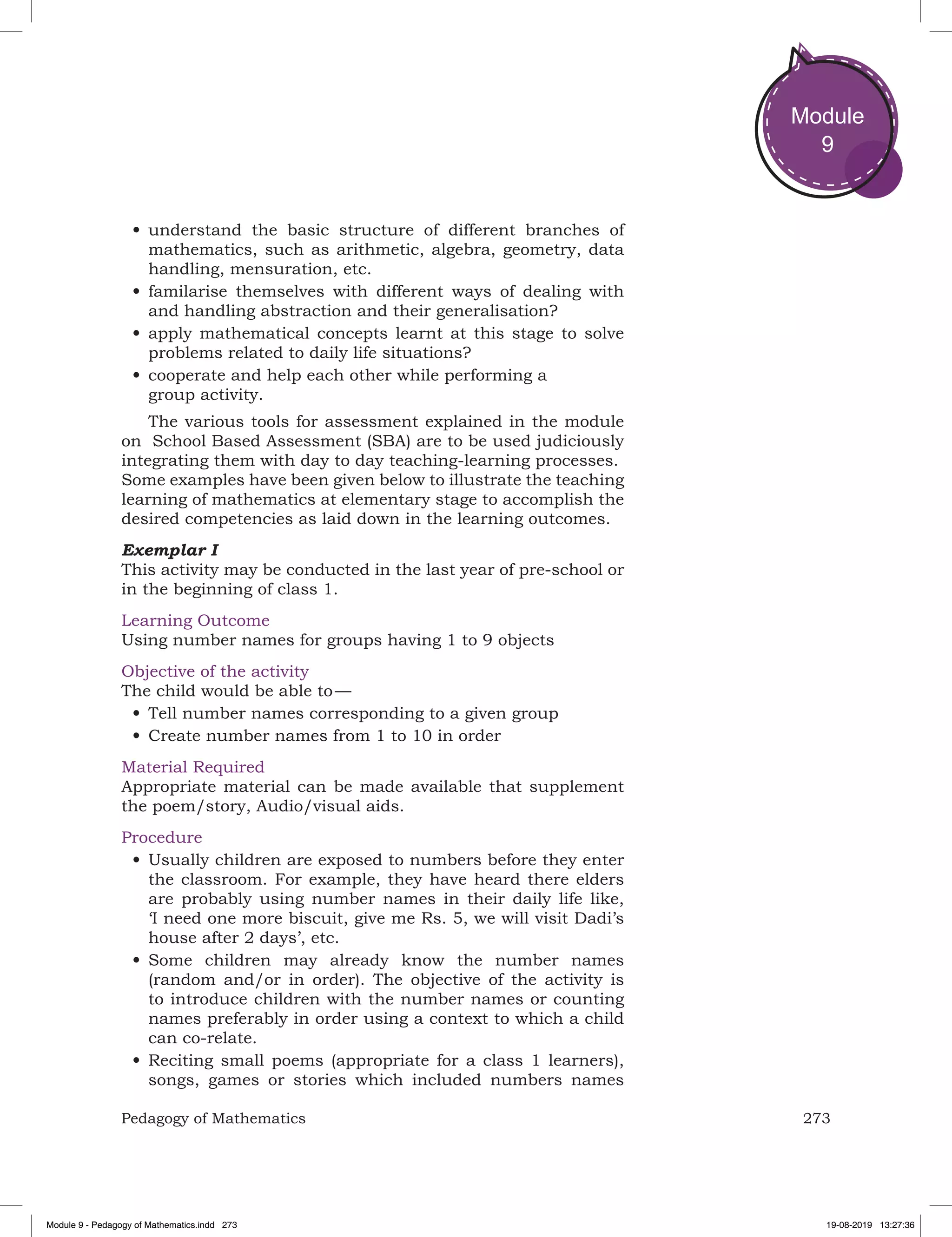 273Pedagogy of Mathematics
Module
9
•	understand the basic structure of different branches of
mathematics, such as arithmetic, algebra, geometry, data
handling, mensuration, etc.
•	familarise themselves with different ways of dealing with
and handling abstraction and their generalisation?
•	apply mathematical concepts learnt at this stage to solve
problems related to daily life situations?
•	cooperate and help each other while performing a
group activity.
The various tools for assessment explained in the module
on School Based Assessment (SBA) are to be used judiciously
integrating them with day to day teaching-learning processes.
Some examples have been given below to illustrate the teaching
learning of mathematics at elementary stage to accomplish the
desired competencies as laid down in the learning outcomes.
Exemplar I
This activity may be conducted in the last year of pre-school or
in the beginning of class 1.
Learning Outcome
Using number names for groups having 1 to 9 objects
Objective of the activity
The child would be able to —
•	Tell number names corresponding to a given group
•	Create number names from 1 to 10 in order
Material Required
Appropriate material can be made available that supplement
the poem/story, Audio/visual aids.
Procedure
•	Usually children are exposed to numbers before they enter
the classroom. For example, they have heard there elders
are probably using number names in their daily life like,
‘I need one more biscuit, give me Rs. 5, we will visit Dadi’s
house after 2 days’, etc.
•	Some children may already know the number names
(random and/or in order). The objective of the activity is
to introduce children with the number names or counting
names preferably in order using a context to which a child
can co-relate.
•	Reciting small poems (appropriate for a class 1 learners),
songs, games or stories which included numbers names
Module 9 - Pedagogy of Mathematics.indd 273 19-08-2019 13:27:36
 