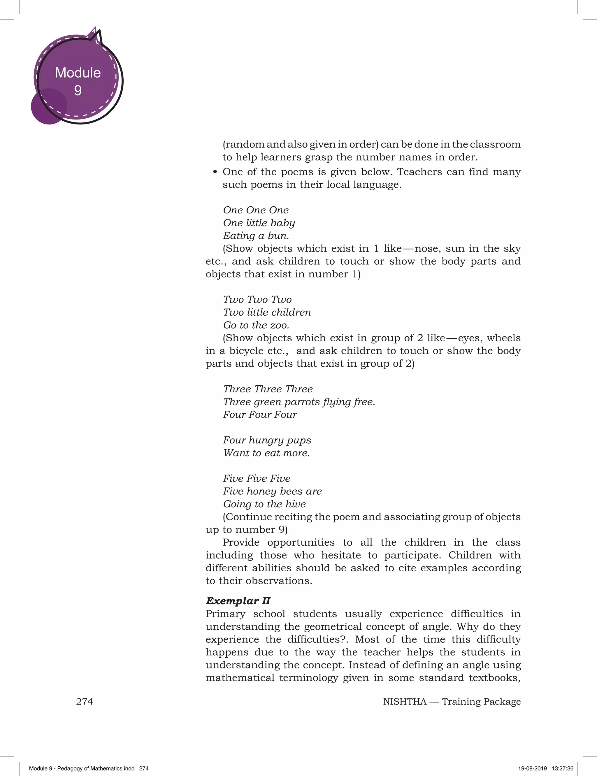 274 NISHTHA — Training Package
Module
9
(random and also given in order) can be done in the classroom
to help learners grasp the number names in order.
•	One of the poems is given below. Teachers can find many
such poems in their local language.
One One One
One little baby
Eating a bun.
(Show objects which exist in 1 like — nose, sun in the sky
etc., and ask children to touch or show the body parts and
objects that exist in number 1)
Two Two Two
Two little children
Go to the zoo.
(Show objects which exist in group of 2 like — eyes, wheels
in a bicycle etc., and ask children to touch or show the body
parts and objects that exist in group of 2)
Three Three Three
Three green parrots flying free.
Four Four Four
Four hungry pups
Want to eat more.
Five Five Five
Five honey bees are
Going to the hive
(Continue reciting the poem and associating group of objects
up to number 9)
Provide opportunities to all the children in the class
including those who hesitate to participate. Children with
different abilities should be asked to cite examples according
to their observations.
Exemplar II
Primary school students usually experience difficulties in
understanding the geometrical concept of angle. Why do they
experience the difficulties?. Most of the time this difficulty
happens due to the way the teacher helps the students in
understanding the concept. Instead of defining an angle using
mathematical terminology given in some standard textbooks,
Module 9 - Pedagogy of Mathematics.indd 274 19-08-2019 13:27:36
 