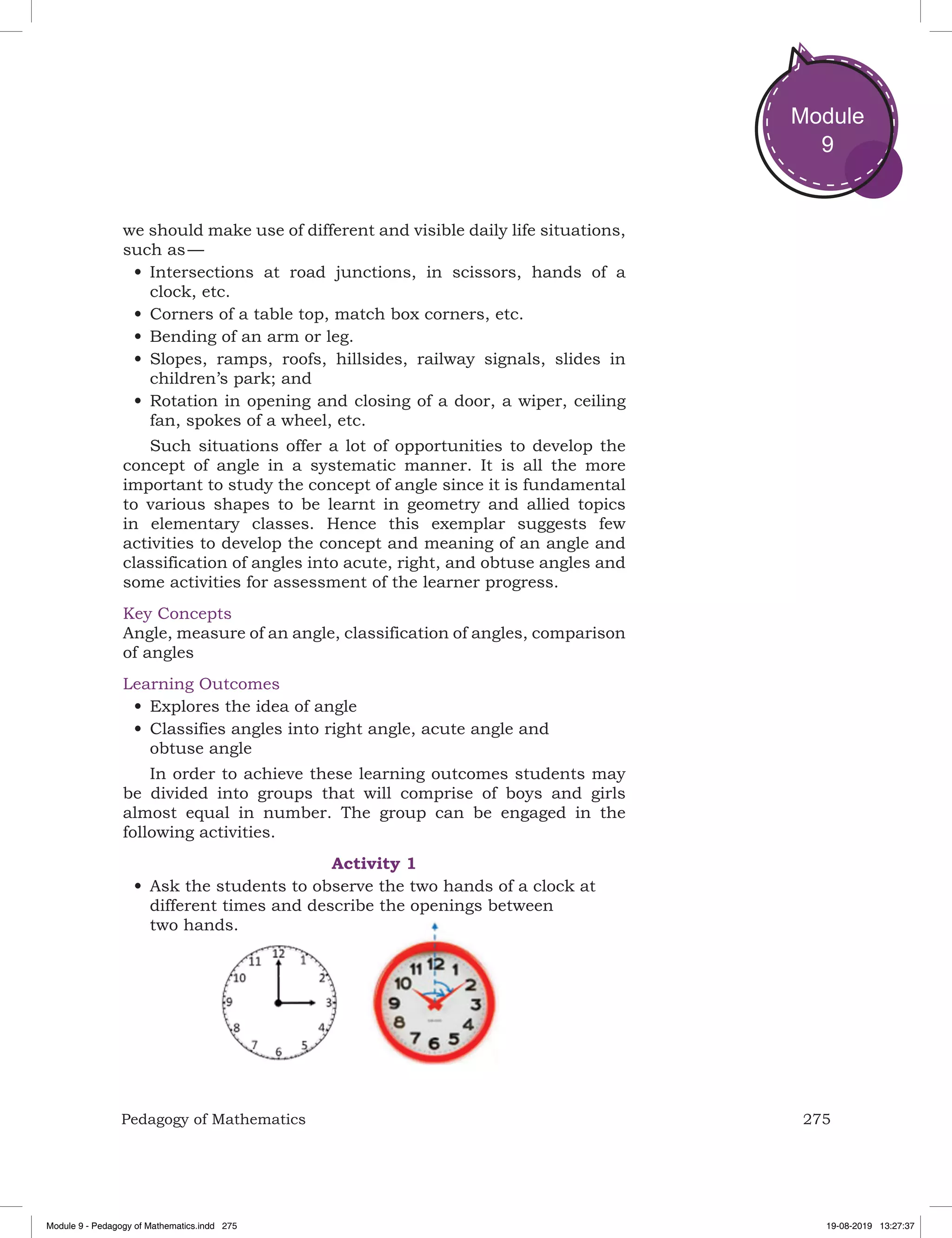 275Pedagogy of Mathematics
Module
9
we should make use of different and visible daily life situations,
such as —
•	Intersections at road junctions, in scissors, hands of a
clock, etc.
•	Corners of a table top, match box corners, etc.
•	Bending of an arm or leg.
•	Slopes, ramps, roofs, hillsides, railway signals, slides in
children’s park; and
•	Rotation in opening and closing of a door, a wiper, ceiling
fan, spokes of a wheel, etc.
Such situations offer a lot of opportunities to develop the
concept of angle in a systematic manner. It is all the more
important to study the concept of angle since it is fundamental
to various shapes to be learnt in geometry and allied topics
in elementary classes. Hence this exemplar suggests few
activities to develop the concept and meaning of an angle and
classification of angles into acute, right, and obtuse angles and
some activities for assessment of the learner progress.
Key Concepts
Angle, measure of an angle, classification of angles, comparison
of angles
Learning Outcomes
•	Explores the idea of angle
•	Classifies angles into right angle, acute angle and
obtuse angle
In order to achieve these learning outcomes students may
be divided into groups that will comprise of boys and girls
almost equal in number. The group can be engaged in the
following activities.
Activity 1
•	Ask the students to observe the two hands of a clock at
different times and describe the openings between
two hands.
Module 9 - Pedagogy of Mathematics.indd 275 19-08-2019 13:27:37
 