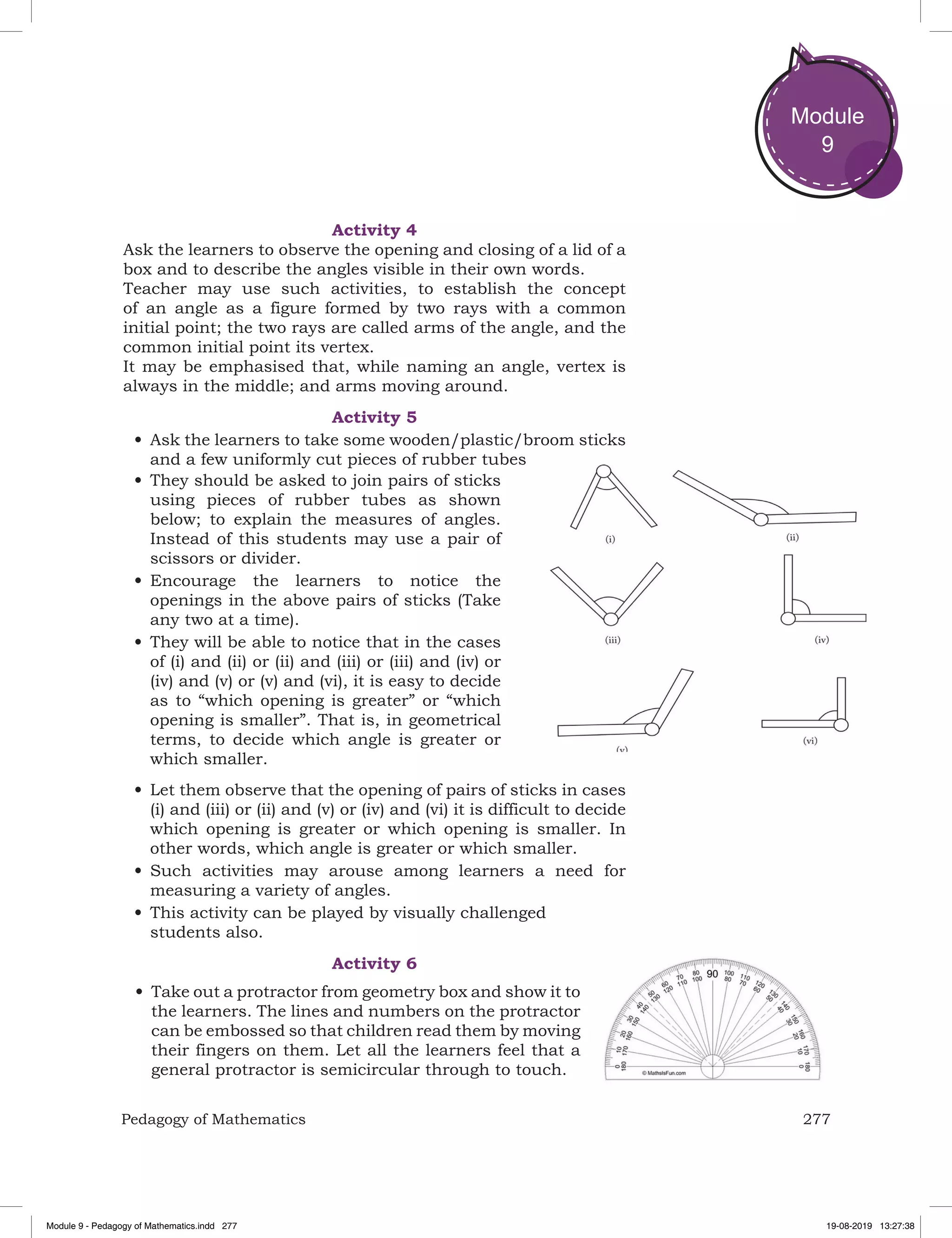 277Pedagogy of Mathematics
Module
9
Activity 4
Ask the learners to observe the opening and closing of a lid of a
box and to describe the angles visible in their own words.
Teacher may use such activities, to establish the concept
of an angle as a figure formed by two rays with a common
initial point; the two rays are called arms of the angle, and the
common initial point its vertex.
It may be emphasised that, while naming an angle, vertex is
always in the middle; and arms moving around.
Activity 5
•	Ask the learners to take some wooden/plastic/broom sticks
and a few uniformly cut pieces of rubber tubes
•	They should be asked to join pairs of sticks
using pieces of rubber tubes as shown
below; to explain the measures of angles.
Instead of this students may use a pair of
scissors or divider.
•	Encourage the learners to notice the
openings in the above pairs of sticks (Take
any two at a time).
•	They will be able to notice that in the cases
of (i) and (ii) or (ii) and (iii) or (iii) and (iv) or
(iv) and (v) or (v) and (vi), it is easy to decide
as to “which opening is greater” or “which
opening is smaller”. That is, in geometrical
terms, to decide which angle is greater or
which smaller.
•	Let them observe that the opening of pairs of sticks in cases
(i) and (iii) or (ii) and (v) or (iv) and (vi) it is difficult to decide
which opening is greater or which opening is smaller. In
other words, which angle is greater or which smaller.
•	Such activities may arouse among learners a need for
measuring a variety of angles.
•	This activity can be played by visually challenged
students also.
Activity 6
•	Take out a protractor from geometry box and show it to
the learners. The lines and numbers on the protractor
can be embossed so that children read them by moving
their fingers on them. Let all the learners feel that a
general protractor is semicircular through to touch.
Module 9 - Pedagogy of Mathematics.indd 277 19-08-2019 13:27:38
 