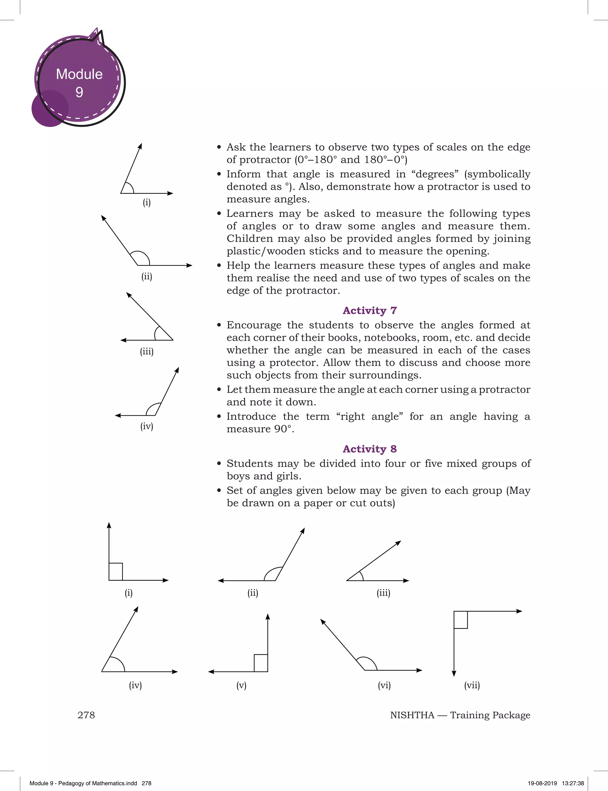 278 NISHTHA — Training Package
Module
9
•	Ask the learners to observe two types of scales on the edge
of protractor (0°–180° and 180°– 0°)
•	Inform that angle is measured in “degrees” (symbolically
denoted as °). Also, demonstrate how a protractor is used to
measure angles.
•	Learners may be asked to measure the following types
of angles or to draw some angles and measure them.
Children may also be provided angles formed by joining
plastic/wooden sticks and to measure the opening.
•	Help the learners measure these types of angles and make
them realise the need and use of two types of scales on the
edge of the protractor.
Activity 7
•	Encourage the students to observe the angles formed at
each corner of their books, notebooks, room, etc. and decide
whether the angle can be measured in each of the cases
using a protector. Allow them to discuss and choose more
such objects from their surroundings.
•	Let them measure the angle at each corner using a protractor
and note it down.
•	Introduce the term “right angle” for an angle having a
measure 90°.
Activity 8
•	Students may be divided into four or five mixed groups of
boys and girls.
•	Set of angles given below may be given to each group (May
be drawn on a paper or cut outs)
(i)
(ii)
(iii)
(iv)
	 (i)			 (ii)				 (iii)
	 (iv)		 (v)				 (vi) (vii)
Module 9 - Pedagogy of Mathematics.indd 278 19-08-2019 13:27:38
 