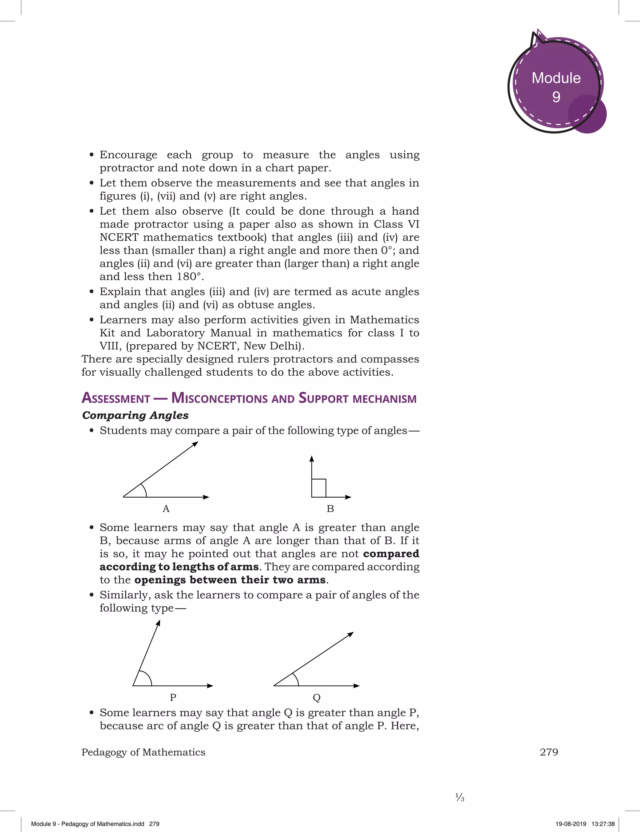 279Pedagogy of Mathematics
Module
9
•	Encourage each group to measure the angles using
protractor and note down in a chart paper.
•	Let them observe the measurements and see that angles in
figures (i), (vii) and (v) are right angles.
•	Let them also observe (It could be done through a hand
made protractor using a paper also as shown in Class VI
NCERT mathematics textbook) that angles (iii) and (iv) are
less than (smaller than) a right angle and more then 0°; and
angles (ii) and (vi) are greater than (larger than) a right angle
and less then 180°.
•	Explain that angles (iii) and (iv) are termed as acute angles
and angles (ii) and (vi) as obtuse angles.
•	Learners may also perform activities given in Mathematics
Kit and Laboratory Manual in mathematics for class I to
VIII, (prepared by NCERT, New Delhi).
There are specially designed rulers protractors and compasses
for visually challenged students to do the above activities.
Assessment — Misconceptions and Support mechanism
Comparing Angles
•	Students may compare a pair of the following type of angles —
A B
•	Some learners may say that angle A is greater than angle
B, because arms of angle A are longer than that of B. If it
is so, it may he pointed out that angles are not compared
according to lengths of arms. They are compared according
to the openings between their two arms.
•	Similarly, ask the learners to compare a pair of angles of the
following type — 
QP
•	Some learners may say that angle Q is greater than angle P,
because arc of angle Q is greater than that of angle P. Here,
Module 9 - Pedagogy of Mathematics.indd 279 19-08-2019 13:27:38
 
