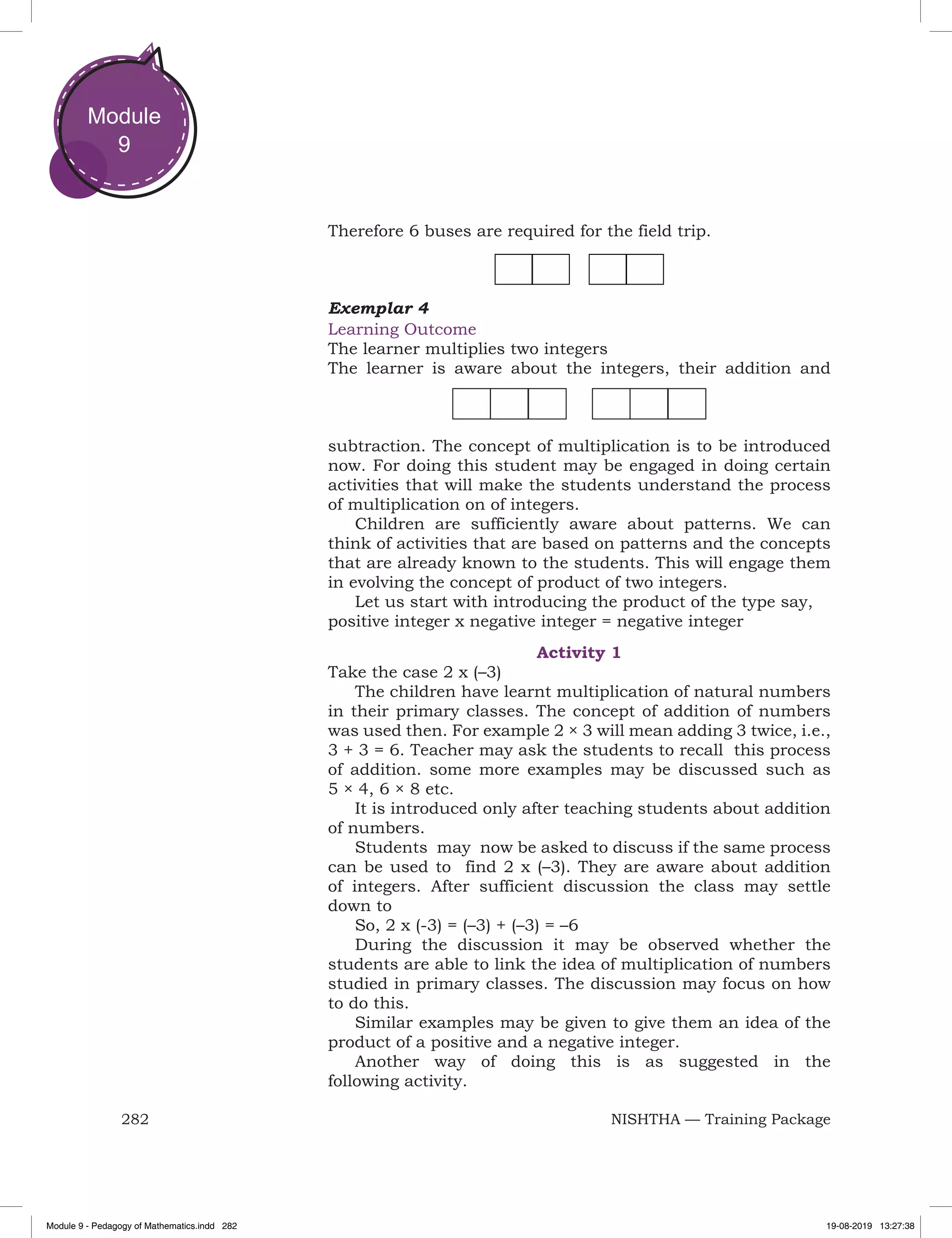 282 NISHTHA — Training Package
Module
9
Therefore 6 buses are required for the field trip.
Exemplar 4
Learning Outcome
The learner multiplies two integers
The learner is aware about the integers, their addition and
subtraction. The concept of multiplication is to be introduced
now. For doing this student may be engaged in doing certain
activities that will make the students understand the process
of multiplication on of integers.
Children are sufficiently aware about patterns. We can
think of activities that are based on patterns and the concepts
that are already known to the students. This will engage them
in evolving the concept of product of two integers.
Let us start with introducing the product of the type say,
positive integer x negative integer = negative integer
Activity 1
Take the case 2 x (–3)
The children have learnt multiplication of natural numbers
in their primary classes. The concept of addition of numbers
was used then. For example 2 × 3 will mean adding 3 twice, i.e.,
3 + 3 = 6. Teacher may ask the students to recall this process
of addition. some more examples may be discussed such as
5 × 4, 6 × 8 etc.
It is introduced only after teaching students about addition
of numbers.
Students may now be asked to discuss if the same process
can be used to find 2 x (–3). They are aware about addition
of integers. After sufficient discussion the class may settle
down to
So, 2 x (-3) = (–3) + (–3) = –6
During the discussion it may be observed whether the
students are able to link the idea of multiplication of numbers
studied in primary classes. The discussion may focus on how
to do this.
Similar examples may be given to give them an idea of the
product of a positive and a negative integer.
Another way of doing this is as suggested in the
following activity.
Module 9 - Pedagogy of Mathematics.indd 282 19-08-2019 13:27:38
 