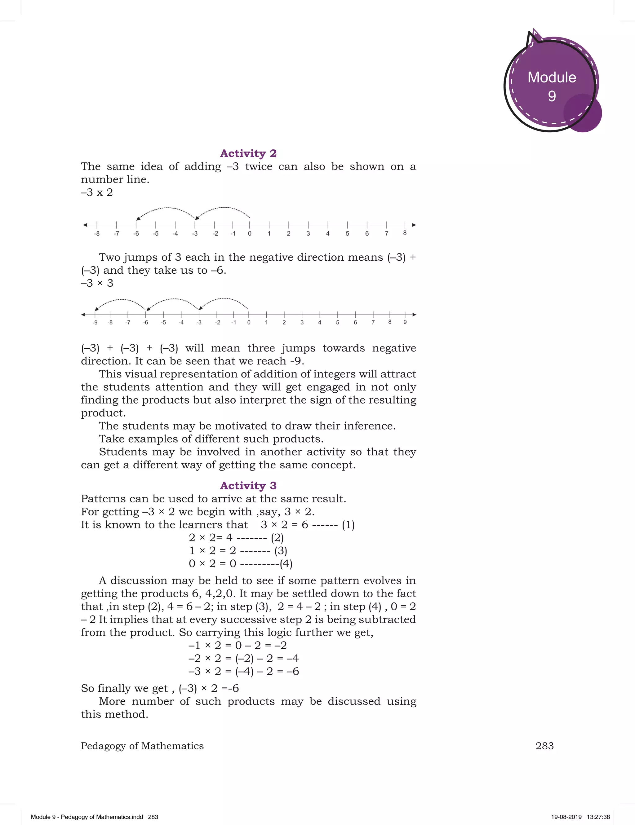 283Pedagogy of Mathematics
Module
9
Activity 2
The same idea of adding –3 twice can also be shown on a
number line.
–3 x 2
Two jumps of 3 each in the negative direction means (–3) +
(–3) and they take us to –6.
–3 × 3
(–3) + (–3) + (–3) will mean three jumps towards negative
direction. It can be seen that we reach -9.
This visual representation of addition of integers will attract
the students attention and they will get engaged in not only
finding the products but also interpret the sign of the resulting
product.
The students may be motivated to draw their inference.
Take examples of different such products.
Students may be involved in another activity so that they
can get a different way of getting the same concept.
Activity 3
Patterns can be used to arrive at the same result.
For getting –3 × 2 we begin with ,say, 3 × 2.
It is known to the learners that	 3 × 2 = 6 ------ (1)
				 2 × 2= 4 ------- (2)
				 1 × 2 = 2 ------- (3)
				 0 × 2 = 0 ---------(4)
A discussion may be held to see if some pattern evolves in
getting the products 6, 4,2,0. It may be settled down to the fact
that ,in step (2), 4 = 6 – 2; in step (3), 2 = 4 – 2 ; in step (4) , 0 = 2
– 2 It implies that at every successive step 2 is being subtracted
from the product. So carrying this logic further we get,
				 –1 × 2 = 0 – 2 = –2	
				 –2 × 2 = (–2) – 2 = –4
				 –3 × 2 = (–4) – 2 = –6
So finally we get , (–3) × 2 =-6
More number of such products may be discussed using
this method.
Module 9 - Pedagogy of Mathematics.indd 283 19-08-2019 13:27:38
 