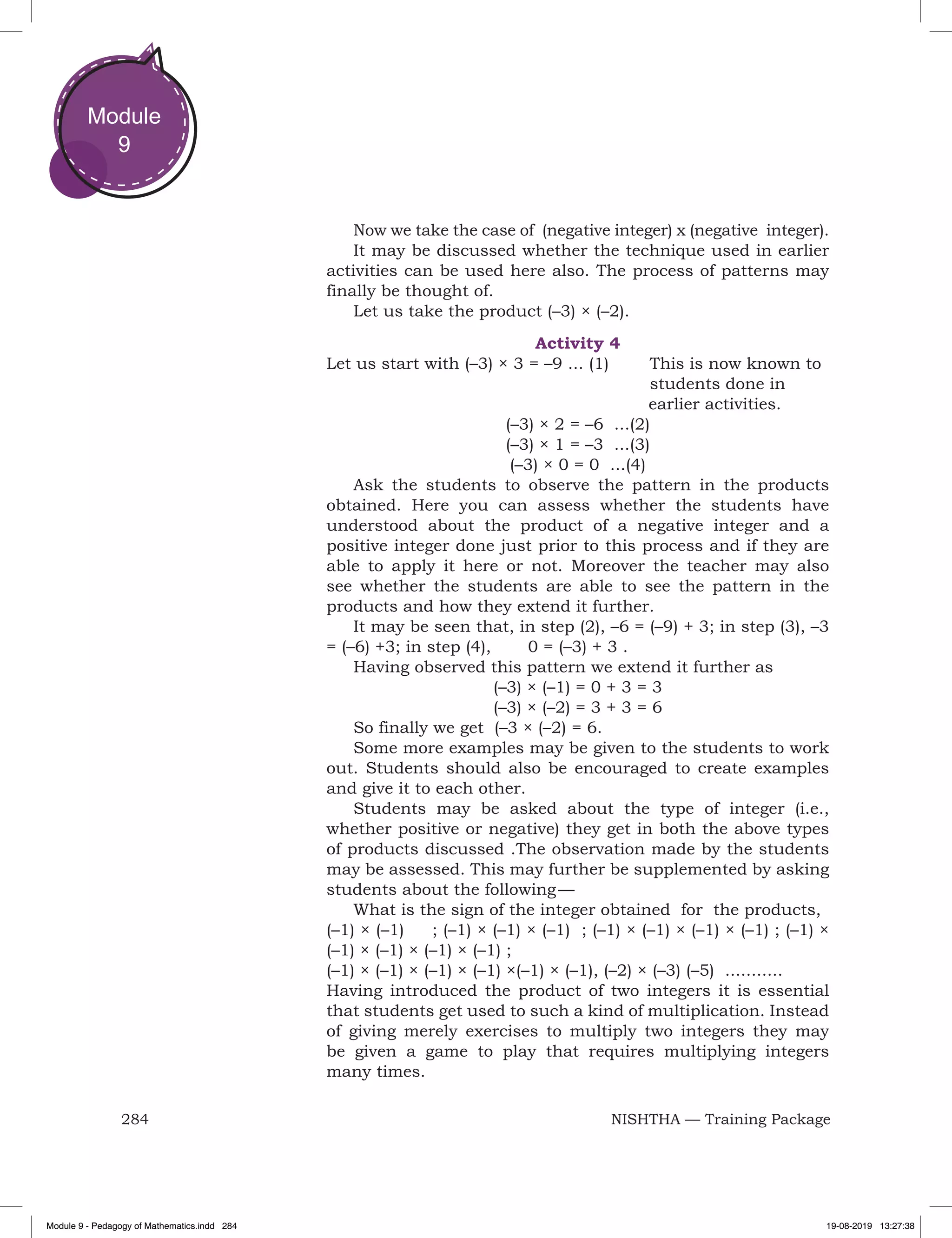 284 NISHTHA — Training Package
Module
9
Now we take the case of (negative integer) x (negative integer).
It may be discussed whether the technique used in earlier
activities can be used here also. The process of patterns may
finally be thought of.
Let us take the product (–3) × (–2).
Activity 4
Let us start with (–3) × 3 = –9 ... (1)	 This is now known to 	
							students done in
						 earlier activities.
(–3) × 2 = –6 ...(2)
(–3) × 1 = –3 ...(3)
(–3) × 0 = 0 ...(4)
Ask the students to observe the pattern in the products
obtained. Here you can assess whether the students have
understood about the product of a negative integer and a
positive integer done just prior to this process and if they are
able to apply it here or not. Moreover the teacher may also
see whether the students are able to see the pattern in the
products and how they extend it further.
It may be seen that, in step (2), –6 = (–9) + 3; in step (3), –3
= (–6) +3; in step (4), 0 = (–3) + 3 .
Having observed this pattern we extend it further as
(–3) × (–1) = 0 + 3 = 3
(–3) × (–2) = 3 + 3 = 6
So finally we get (–3 × (–2) = 6.
Some more examples may be given to the students to work
out. Students should also be encouraged to create examples
and give it to each other.
Students may be asked about the type of integer (i.e.,
whether positive or negative) they get in both the above types
of products discussed .The observation made by the students
may be assessed. This may further be supplemented by asking
students about the following — 
What is the sign of the integer obtained for the products,
(–1) × (–1) ; (–1) × (–1) × (–1) ; (–1) × (–1) × (–1) × (–1) ; (–1) ×
(–1) × (–1) × (–1) × (–1) ;
(–1) × (–1) × (–1) × (–1) ×(–1) × (–1), (–2) × (–3) (–5) ...........
Having introduced the product of two integers it is essential
that students get used to such a kind of multiplication. Instead
of giving merely exercises to multiply two integers they may
be given a game to play that requires multiplying integers
many times.
Module 9 - Pedagogy of Mathematics.indd 284 19-08-2019 13:27:38
 