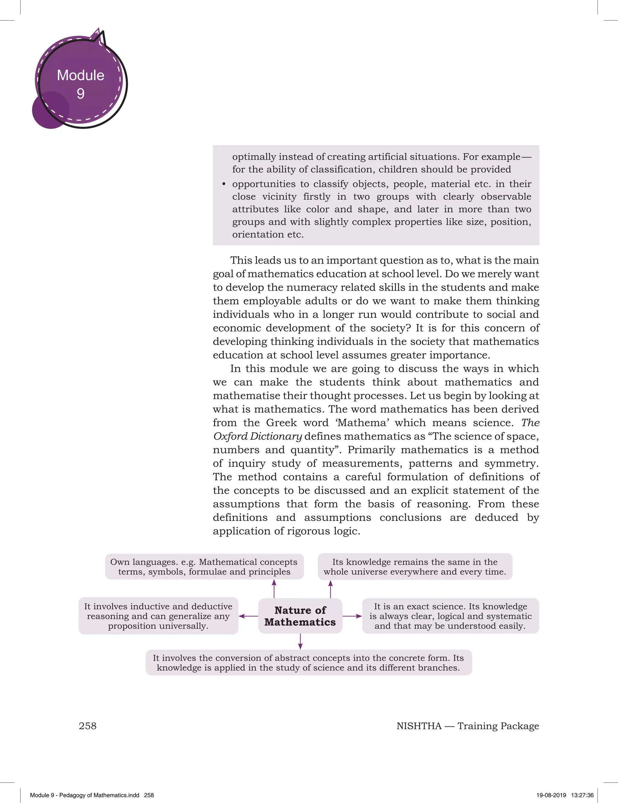 258 NISHTHA — Training Package
Module
9
optimally instead of creating artificial situations. For example —
for the ability of classification, children should be provided
•	 opportunities to classify objects, people, material etc. in their
close vicinity firstly in two groups with clearly observable
attributes like color and shape, and later in more than two
groups and with slightly complex properties like size, position,
orientation etc.
This leads us to an important question as to, what is the main
goal of mathematics education at school level. Do we merely want
to develop the numeracy related skills in the students and make
them employable adults or do we want to make them thinking
individuals who in a longer run would contribute to social and
economic development of the society? It is for this concern of
developing thinking individuals in the society that mathematics
education at school level assumes greater importance.
In this module we are going to discuss the ways in which
we can make the students think about mathematics and
mathematise their thought processes. Let us begin by looking at
what is mathematics. The word mathematics has been derived
from the Greek word ‘Mathema’ which means science. The
Oxford Dictionary defines mathematics as “The science of space,
numbers and quantity”. Primarily mathematics is a method
of inquiry study of measurements, patterns and symmetry.
The method contains a careful formulation of definitions of
the concepts to be discussed and an explicit statement of the
assumptions that form the basis of reasoning. From these
definitions and assumptions conclusions are deduced by
application of rigorous logic.
Its knowledge remains the same in the
whole universe everywhere and every time.
Own languages. e.g. Mathematical concepts
terms, symbols, formulae and principles
It involves inductive and deductive
reasoning and can generalize any
proposition universally.
It involves the conversion of abstract concepts into the concrete form. Its
knowledge is applied in the study of science and its different branches.
It is an exact science. Its knowledge
is always clear, logical and systematic
and that may be understood easily.
Nature of
Mathematics
Module 9 - Pedagogy of Mathematics.indd 258 19-08-2019 13:27:36
 