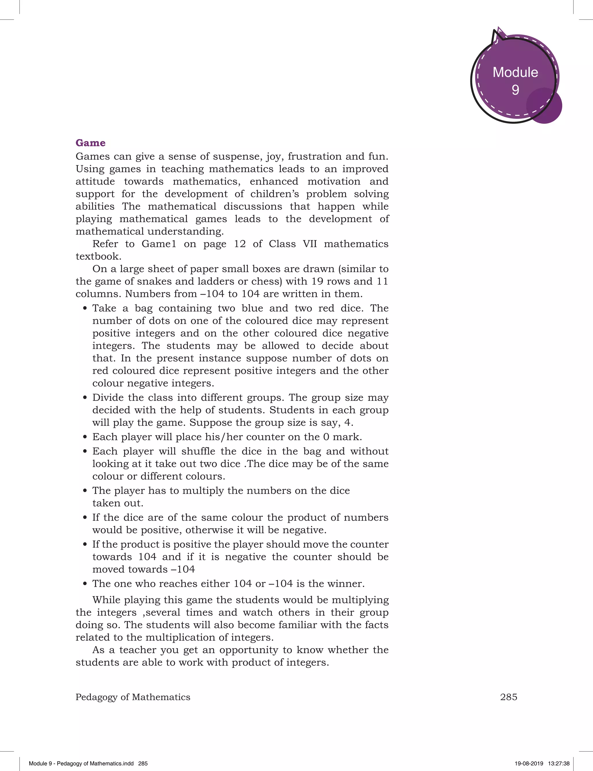 285Pedagogy of Mathematics
Module
9
Game
Games can give a sense of suspense, joy, frustration and fun.
Using games in teaching mathematics leads to an improved
attitude towards mathematics, enhanced motivation and
support for the development of children’s problem solving
abilities The mathematical discussions that happen while
playing mathematical games leads to the development of
mathematical understanding.
Refer to Game1 on page 12 of Class VII mathematics
textbook.
On a large sheet of paper small boxes are drawn (similar to
the game of snakes and ladders or chess) with 19 rows and 11
columns. Numbers from –104 to 104 are written in them.
•	Take a bag containing two blue and two red dice. The
number of dots on one of the coloured dice may represent
positive integers and on the other coloured dice negative
integers. The students may be allowed to decide about
that. In the present instance suppose number of dots on
red coloured dice represent positive integers and the other
colour negative integers.
•	Divide the class into different groups. The group size may
decided with the help of students. Students in each group
will play the game. Suppose the group size is say, 4.
•	Each player will place his/her counter on the 0 mark.
•	Each player will shuffle the dice in the bag and without
looking at it take out two dice .The dice may be of the same
colour or different colours.
•	The player has to multiply the numbers on the dice
taken out.
•	If the dice are of the same colour the product of numbers
would be positive, otherwise it will be negative.
•	If the product is positive the player should move the counter
towards 104 and if it is negative the counter should be
moved towards –104
•	The one who reaches either 104 or –104 is the winner.
While playing this game the students would be multiplying
the integers ,several times and watch others in their group
doing so. The students will also become familiar with the facts
related to the multiplication of integers.
As a teacher you get an opportunity to know whether the
students are able to work with product of integers.
Module 9 - Pedagogy of Mathematics.indd 285 19-08-2019 13:27:38
 