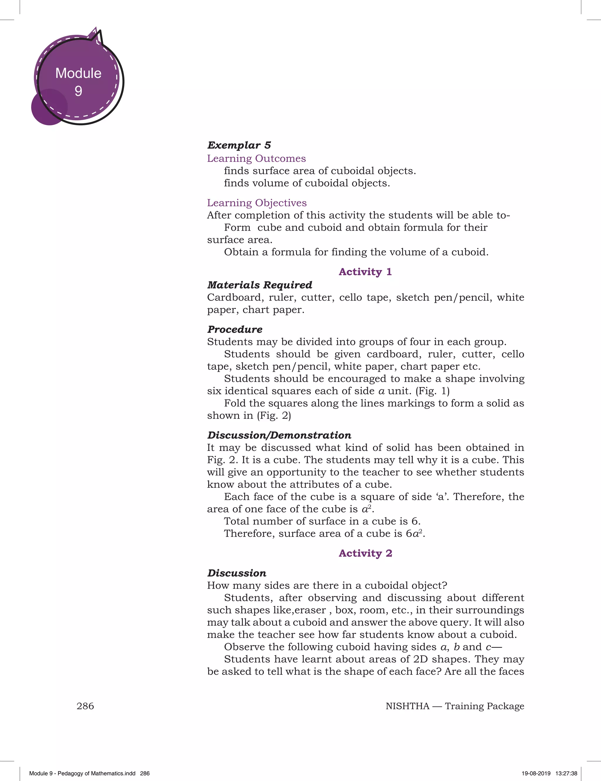 286 NISHTHA — Training Package
Module
9
Exemplar 5
Learning Outcomes
finds surface area of cuboidal objects.
finds volume of cuboidal objects.
Learning Objectives
After completion of this activity the students will be able to-
Form cube and cuboid and obtain formula for their
surface area.
Obtain a formula for finding the volume of a cuboid.
Activity 1
Materials Required
Cardboard, ruler, cutter, cello tape, sketch pen/pencil, white
paper, chart paper.
Procedure
Students may be divided into groups of four in each group.
Students should be given cardboard, ruler, cutter, cello
tape, sketch pen/pencil, white paper, chart paper etc.
Students should be encouraged to make a shape involving
six identical squares each of side a unit. (Fig. 1)
Fold the squares along the lines markings to form a solid as
shown in (Fig. 2)
Discussion/Demonstration
It may be discussed what kind of solid has been obtained in
Fig. 2. It is a cube. The students may tell why it is a cube. This
will give an opportunity to the teacher to see whether students
know about the attributes of a cube.
Each face of the cube is a square of side ‘a’. Therefore, the
area of one face of the cube is a2
.
Total number of surface in a cube is 6.
Therefore, surface area of a cube is 6a2
.
Activity 2
Discussion
How many sides are there in a cuboidal object?
Students, after observing and discussing about different
such shapes like,eraser , box, room, etc., in their surroundings
may talk about a cuboid and answer the above query. It will also
make the teacher see how far students know about a cuboid.
Observe the following cuboid having sides a, b and c — 
Students have learnt about areas of 2D shapes. They may
be asked to tell what is the shape of each face? Are all the faces
Module 9 - Pedagogy of Mathematics.indd 286 19-08-2019 13:27:38
 