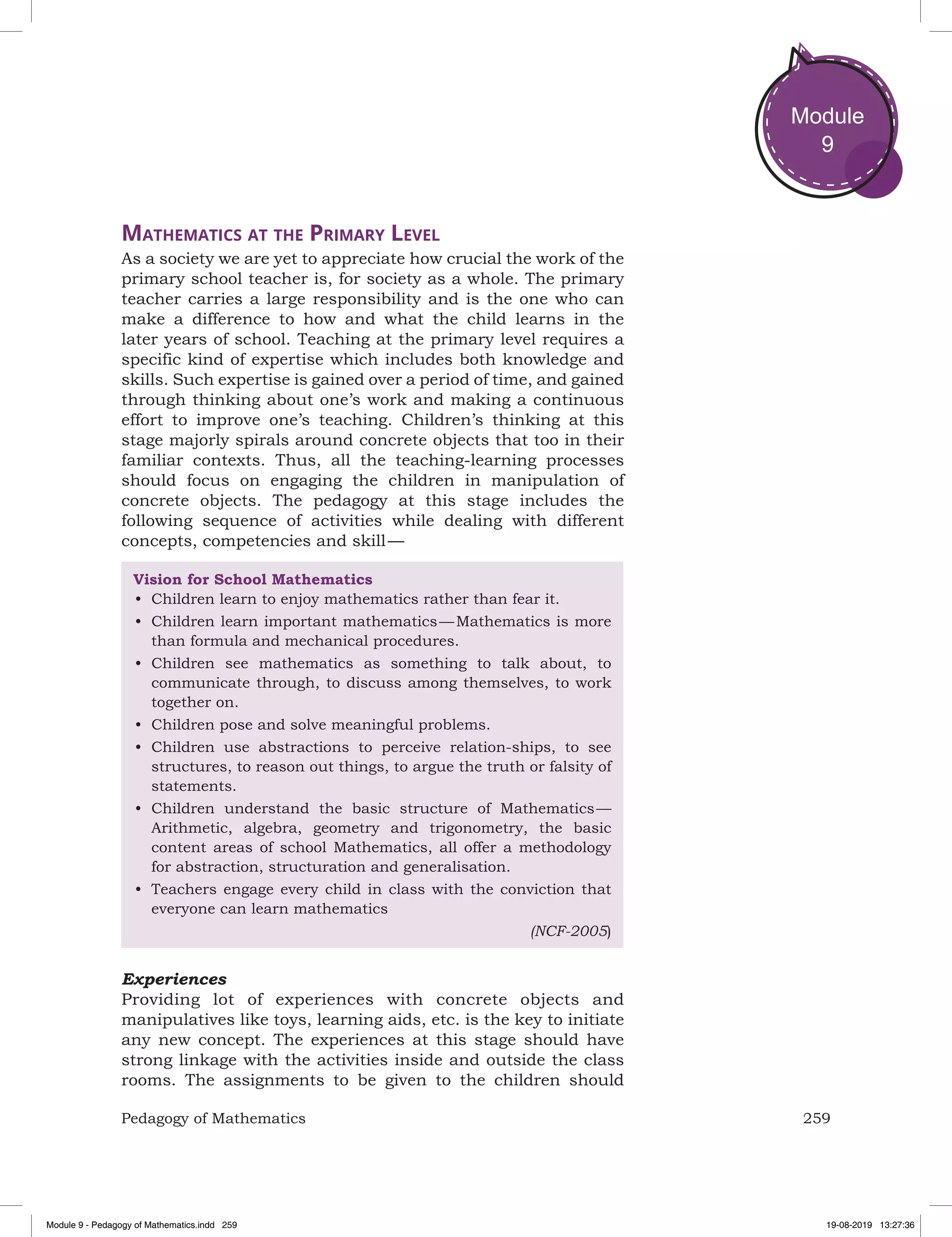 259Pedagogy of Mathematics
Module
9
Mathematics at the Primary level
As a society we are yet to appreciate how crucial the work of the
primary school teacher is, for society as a whole. The primary
teacher carries a large responsibility and is the one who can
make a difference to how and what the child learns in the
later years of school. Teaching at the primary level requires a
specific kind of expertise which includes both knowledge and
skills. Such expertise is gained over a period of time, and gained
through thinking about one’s work and making a continuous
effort to improve one’s teaching. Children’s thinking at this
stage majorly spirals around concrete objects that too in their
familiar contexts. Thus, all the teaching-learning processes
should focus on engaging the children in manipulation of
concrete objects. The pedagogy at this stage includes the
following sequence of activities while dealing with different
concepts, competencies and skill —
Vision for School Mathematics
•	 Children learn to enjoy mathematics rather than fear it.
•	 Children learn important mathematics — Mathematics is more
than formula and mechanical procedures.
•	 Children see mathematics as something to talk about, to
communicate through, to discuss among themselves, to work
together on.
•	 Children pose and solve meaningful problems.
•	 Children use abstractions to perceive relation-ships, to see
structures, to reason out things, to argue the truth or falsity of
statements.
•	 Children understand the basic structure of Mathematics —
Arithmetic, algebra, geometry and trigonometry, the basic
content areas of school Mathematics, all offer a methodology
for abstraction, structuration and generalisation.
•	 Teachers engage every child in class with the conviction that
everyone can learn mathematics
(NCF-2005)
Experiences
Providing lot of experiences with concrete objects and
manipulatives like toys, learning aids, etc. is the key to initiate
any new concept. The experiences at this stage should have
strong linkage with the activities inside and outside the class
rooms. The assignments to be given to the children should
Module 9 - Pedagogy of Mathematics.indd 259 19-08-2019 13:27:36
 