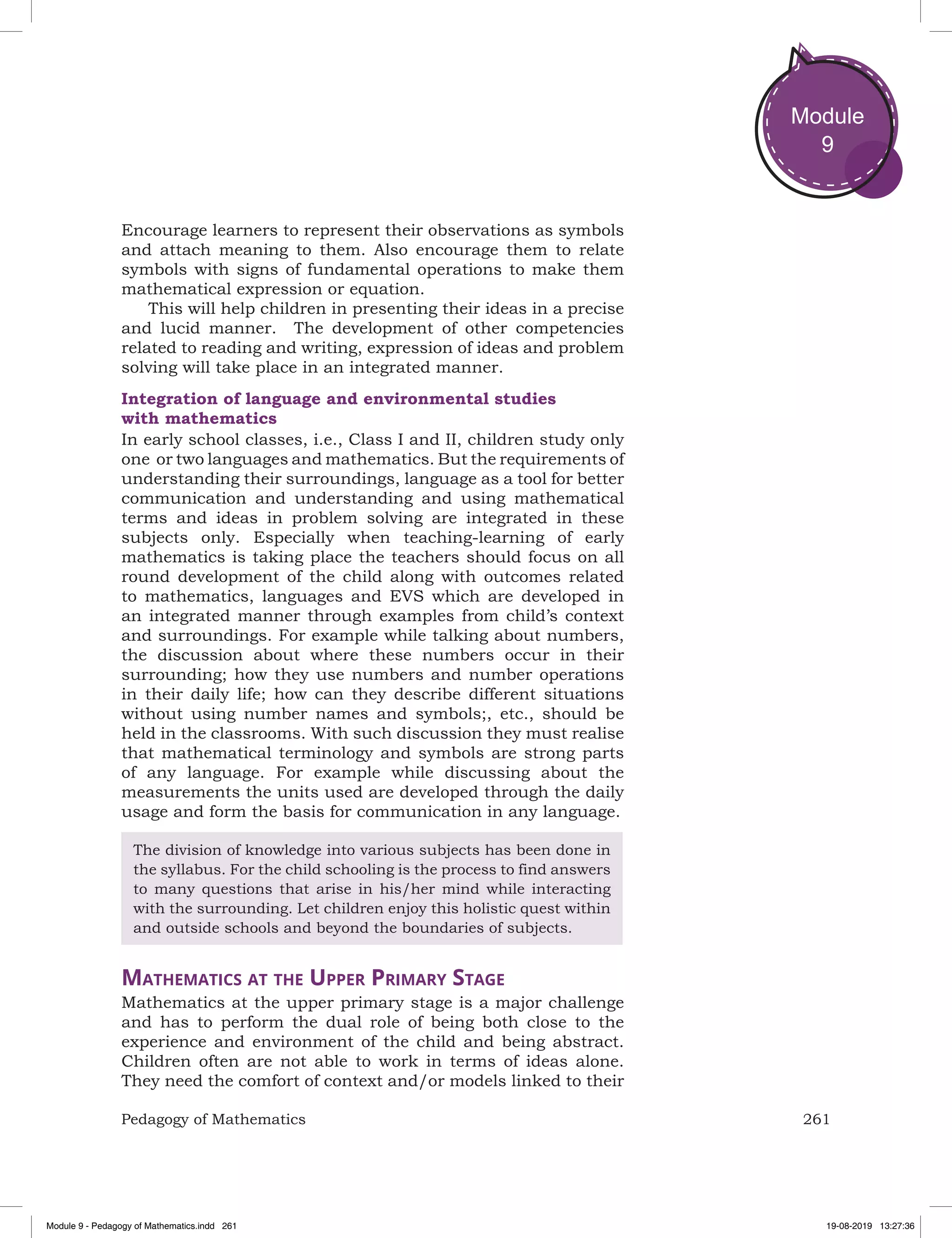 261Pedagogy of Mathematics
Module
9
Encourage learners to represent their observations as symbols
and attach meaning to them. Also encourage them to relate
symbols with signs of fundamental operations to make them
mathematical expression or equation.
This will help children in presenting their ideas in a precise
and lucid manner. The development of other competencies
related to reading and writing, expression of ideas and problem
solving will take place in an integrated manner.
Integration of language and environmental studies
with mathematics
In early school classes, i.e., Class I and II, children study only
one or two languages and mathematics. But the requirements of
understanding their surroundings, language as a tool for better
communication and understanding and using mathematical
terms and ideas in problem solving are integrated in these
subjects only. Especially when teaching-learning of early
mathematics is taking place the teachers should focus on all
round development of the child along with outcomes related
to mathematics, languages and EVS which are developed in
an integrated manner through examples from child’s context
and surroundings. For example while talking about numbers,
the discussion about where these numbers occur in their
surrounding; how they use numbers and number operations
in their daily life; how can they describe different situations
without using number names and symbols;, etc., should be
held in the classrooms. With such discussion they must realise
that mathematical terminology and symbols are strong parts
of any language. For example while discussing about the
measurements the units used are developed through the daily
usage and form the basis for communication in any language.
The division of knowledge into various subjects has been done in
the syllabus. For the child schooling is the process to find answers
to many questions that arise in his/her mind while interacting
with the surrounding. Let children enjoy this holistic quest within
and outside schools and beyond the boundaries of subjects.
Mathematics at the Upper Primary Stage
Mathematics at the upper primary stage is a major challenge
and has to perform the dual role of being both close to the
experience and environment of the child and being abstract.
Children often are not able to work in terms of ideas alone.
They need the comfort of context and/or models linked to their
Module 9 - Pedagogy of Mathematics.indd 261 19-08-2019 13:27:36
 