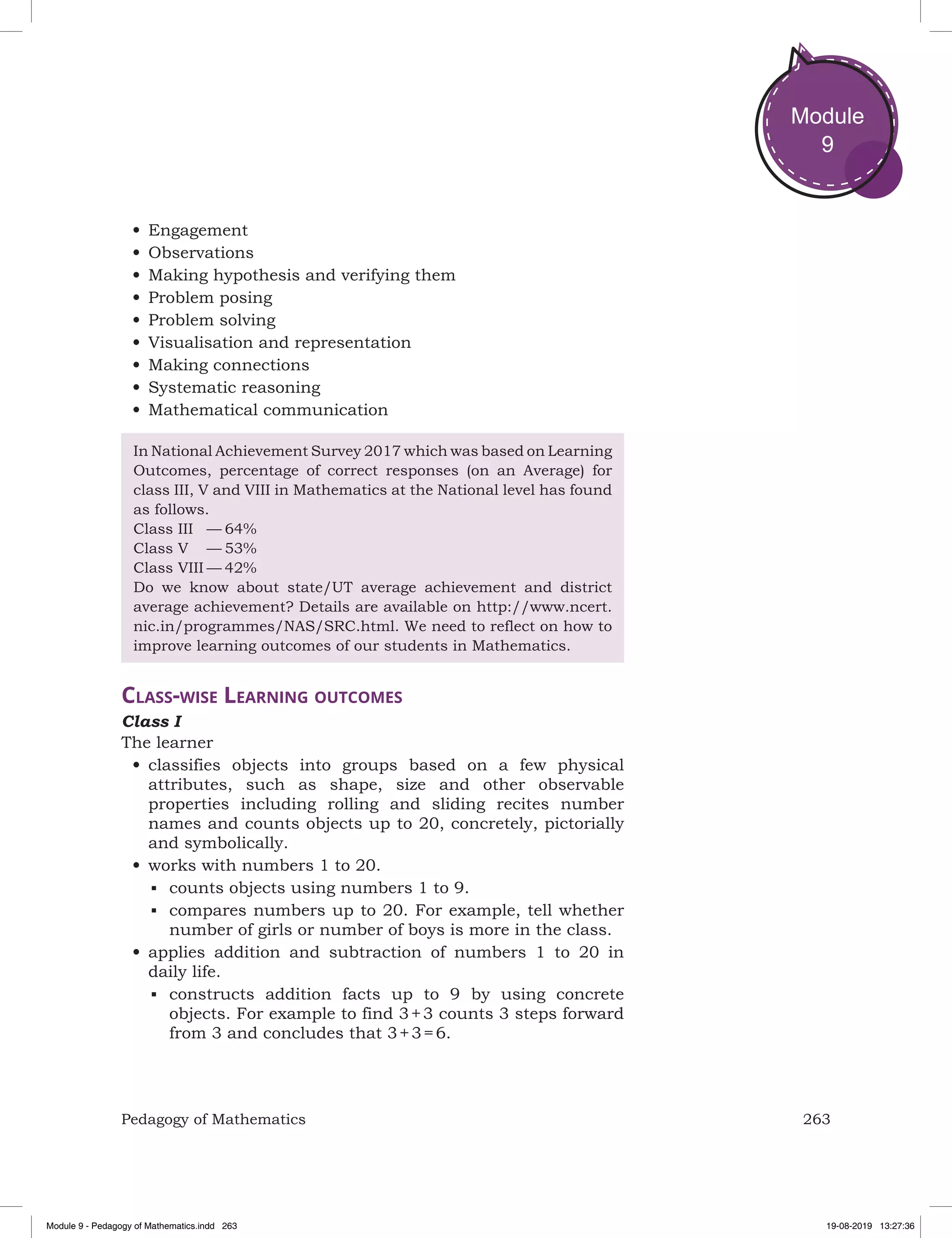 263Pedagogy of Mathematics
Module
9
•	Engagement
•	Observations
•	Making hypothesis and verifying them
•	Problem posing
•	Problem solving
•	Visualisation and representation
•	Making connections
•	Systematic reasoning
•	Mathematical communication
In National Achievement Survey 2017 which was based on Learning
Outcomes, percentage of correct responses (on an Average) for
class III, V and VIII in Mathematics at the National level has found
as follows.
Class III	 —	64%
Class V	 —	53%
Class VIII	—	42%
Do we know about state/UT average achievement and district
average achievement? Details are available on http://www.ncert.
nic.in/programmes/NAS/SRC.html. We need to reflect on how to
improve learning outcomes of our students in Mathematics.
Class-wise Learning outcomes
Class I
The learner
•	classifies objects into groups based on a few physical
attributes, such as shape, size and other observable
properties including rolling and sliding recites number
names and counts objects up to 20, concretely, pictorially
and symbolically.
•	works with numbers 1 to 20.
■	 counts objects using numbers 1 to 9.
■	 compares numbers up to 20. For example, tell whether
number of girls or number of boys is more in the class.
•	applies addition and subtraction of numbers 1 to 20 in
daily life.
■	 constructs addition facts up to 9 by using concrete
objects. For example to find 3 + 3 counts 3 steps forward
from 3 and concludes that 3 + 3 = 6.
Module 9 - Pedagogy of Mathematics.indd 263 19-08-2019 13:27:36
 