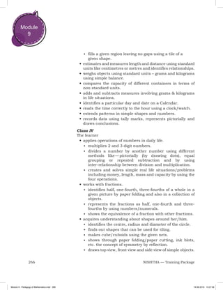 266 NISHTHA — Training Package
Module
9
■	 fills a given region leaving no gaps using a tile of a
given shape.
•	estimates and measures length and distance using standard
units like centimetres or metres and identifies relationships.
•	weighs objects using standard units – grams and kilograms
using simple balance.
•	compares the capacity of different containers in terms of
non standard units.
•	adds and subtracts measures involving grams & kilograms
in life situations.
•	identifies a particular day and date on a Calendar.
•	reads the time correctly to the hour using a clock/watch.
•	extends patterns in simple shapes and numbers.
•	records data using tally marks, represents pictorially and
draws conclusions.
Class IV
The learner
•	applies operations of numbers in daily life.
■	 multiplies 2 and 3 digit numbers.
■	 divides a number by another number using different
methods like — pictorially (by drawing dots), equal
grouping or repeated subtraction and by using
inter-relationship between division and multiplication.
■	 creates and solves simple real life situations/problems
including money, length, mass and capacity by using the
four operations.
•	works with fractions.
■	 identifies half, one-fourth, three-fourths of a whole in a
given picture by paper folding and also in a collection of
objects.
■	 represents the fractions as half, one-fourth and three-
fourths by using numbers/numerals.
■	 shows the equivalence of a fraction with other fractions.
•	acquires understanding about shapes around her/him.
■	 identifies the centre, radius and diameter of the circle.
■	 finds out shapes that can be used for tiling.
■	 makes cube/cuboids using the given nets.
■	 shows through paper folding/paper cutting, ink blots,
etc. the concept of symmetry by reflection.
■	 draws top view, front view and side view of simple objects.
Module 9 - Pedagogy of Mathematics.indd 266 19-08-2019 13:27:36
 