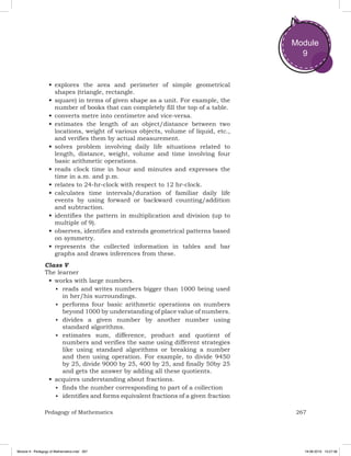 267Pedagogy of Mathematics
Module
9
•	explores the area and perimeter of simple geometrical
shapes (triangle, rectangle.
•	square) in terms of given shape as a unit. For example, the
number of books that can completely fill the top of a table.
•	converts metre into centimetre and vice-versa.
•	estimates the length of an object/distance between two
locations, weight of various objects, volume of liquid, etc.,
and verifies them by actual measurement.
•	solves problem involving daily life situations related to
length, distance, weight, volume and time involving four
basic arithmetic operations.
•	reads clock time in hour and minutes and expresses the
time in a.m. and p.m.
•	relates to 24-hr-clock with respect to 12 hr-clock.
•	calculates time intervals/duration of familiar daily life
events by using forward or backward counting/addition
and subtraction.
•	identifies the pattern in multiplication and division (up to
multiple of 9).
•	observes, identifies and extends geometrical patterns based
on symmetry.
•	represents the collected information in tables and bar
graphs and draws inferences from these.
Class V
The learner
•	works with large numbers.
■	 reads and writes numbers bigger than 1000 being used
in her/his surroundings.
■	 performs four basic arithmetic operations on numbers
beyond 1000 by understanding of place value of numbers.
■	 divides a given number by another number using
standard algorithms.
■	 estimates sum, difference, product and quotient of
numbers and verifies the same using different strategies
like using standard algorithms or breaking a number
and then using operation. For example, to divide 9450
by 25, divide 9000 by 25, 400 by 25, and finally 50by 25
and gets the answer by adding all these quotients.
•	acquires understanding about fractions.
■	 finds the number corresponding to part of a collection
■	 identifies and forms equivalent fractions of a given fraction
Module 9 - Pedagogy of Mathematics.indd 267 19-08-2019 13:27:36
 