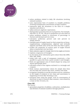 270 NISHTHA — Training Package
Module
9
•	solves problems related to daily life situations involving
rational numbers.
•	uses exponential form of numbers to simplify problems
involving multiplication and division of large numbers.
•	represents daily life situations in the form of a simple
equation and solves it.
•	adds/subtracts algebraic expressions.
•	distinguishes quantities that are in proportion. For example,
tells that 15, 45, 40, 120 are in proportion as is the same as
•	solves problems related to conversion of percentage to
fraction and decimal and vice-versa.
•	calculates profit/loss percent and rate percent in
simple interest.
•	classifies pairs of angles based on their properties as linear,
supplementary, complementary, adjacent and vertically
opposite and finds value of the one when the other is given.
•	verifies the properties of various pairs of angles formed
when a transversal cuts two lines.
•	 finds unknown angle of a triangle when its two angles are known
•	explains congruency of triangles .
•	on the basis of the information given about them like (SSS,
SAS, ASA, RHS).
•	using ruler and a pair of compasses constructs, a line
parallel to a given line from a point outside it and triangles
•	finds out approximate area of closed shapes by using unit
square grid/graph sheet.
•	calculates areas of the regions enclosed in a rectangle and
a square.
•	finds various representative values for simple data from
her/his daily life contexts like mean, median and mode.
•	recognises variability in real life situation such as, variations
in the height of students in her class and uncertainty in
happening of events like throwing a coin.
•	interprets data using bar graph, such as consumption of
electricity is more in winters than summer, runs scored by
a team in first 10 overs, etc.
Class VIII
The learner
•	generalises properties of addition, subtraction, multiplication
and division of rational numbers through patterns.
Module 9 - Pedagogy of Mathematics.indd 270 19-08-2019 13:27:36
 
