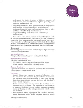 273Pedagogy of Mathematics
Module
9
•	understand the basic structure of different branches of
mathematics, such as arithmetic, algebra, geometry, data
handling, mensuration, etc.
•	familarise themselves with different ways of dealing with
and handling abstraction and their generalisation?
•	apply mathematical concepts learnt at this stage to solve
problems related to daily life situations?
•	cooperate and help each other while performing a
group activity.
The various tools for assessment explained in the module
on School Based Assessment (SBA) are to be used judiciously
integrating them with day to day teaching-learning processes.
Some examples have been given below to illustrate the teaching
learning of mathematics at elementary stage to accomplish the
desired competencies as laid down in the learning outcomes.
Exemplar I
This activity may be conducted in the last year of pre-school or
in the beginning of class 1.
Learning Outcome
Using number names for groups having 1 to 9 objects
Objective of the activity
The child would be able to —
•	Tell number names corresponding to a given group
•	Create number names from 1 to 10 in order
Material Required
Appropriate material can be made available that supplement
the poem/story, Audio/visual aids.
Procedure
•	Usually children are exposed to numbers before they enter
the classroom. For example, they have heard there elders
are probably using number names in their daily life like,
‘I need one more biscuit, give me Rs. 5, we will visit Dadi’s
house after 2 days’, etc.
•	Some children may already know the number names
(random and/or in order). The objective of the activity is
to introduce children with the number names or counting
names preferably in order using a context to which a child
can co-relate.
•	Reciting small poems (appropriate for a class 1 learners),
songs, games or stories which included numbers names
Module 9 - Pedagogy of Mathematics.indd 273 19-08-2019 13:27:36
 