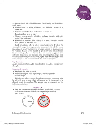 275Pedagogy of Mathematics
Module
9
we should make use of different and visible daily life situations,
such as —
•	Intersections at road junctions, in scissors, hands of a
clock, etc.
•	Corners of a table top, match box corners, etc.
•	Bending of an arm or leg.
•	Slopes, ramps, roofs, hillsides, railway signals, slides in
children’s park; and
•	Rotation in opening and closing of a door, a wiper, ceiling
fan, spokes of a wheel, etc.
Such situations offer a lot of opportunities to develop the
concept of angle in a systematic manner. It is all the more
important to study the concept of angle since it is fundamental
to various shapes to be learnt in geometry and allied topics
in elementary classes. Hence this exemplar suggests few
activities to develop the concept and meaning of an angle and
classification of angles into acute, right, and obtuse angles and
some activities for assessment of the learner progress.
Key Concepts
Angle, measure of an angle, classification of angles, comparison
of angles
Learning Outcomes
•	Explores the idea of angle
•	Classifies angles into right angle, acute angle and
obtuse angle
In order to achieve these learning outcomes students may
be divided into groups that will comprise of boys and girls
almost equal in number. The group can be engaged in the
following activities.
Activity 1
•	Ask the students to observe the two hands of a clock at
different times and describe the openings between
two hands.
Module 9 - Pedagogy of Mathematics.indd 275 19-08-2019 13:27:37
 