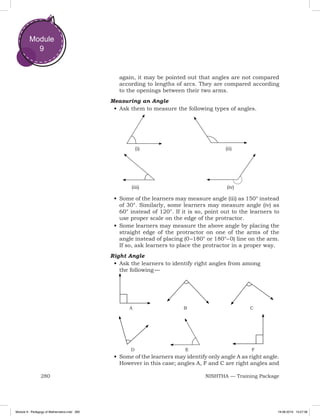 280 NISHTHA — Training Package
Module
9
again, it may be pointed out that angles are not compared
according to lengths of arcs. They are compared according
to the openings between their two arms.
Measuring an Angle
•	Ask them to measure the following types of angles.
•	Some of the learners may measure angle (iii) as 150° instead
of 30°. Similarly, some learners may measure angle (iv) as
60° instead of 120°. If it is so, point out to the learners to
use proper scale on the edge of the protractor.
•	Some learners may measure the above angle by placing the
straight edge of the protractor on one of the arms of the
angle instead of placing (0 –180° or 180°– 0) line on the arm.
If so, ask learners to place the protractor in a proper way.
Right Angle
•	Ask the learners to identify right angles from among
the  following — 
	A	 B	 C
	D	 E	 F
•	Some of the learners may identify only angle A as right angle.
However in this case; angles A, F and C are right angles and
		(i)					(ii)	
	 (iii)		 (iv)
Module 9 - Pedagogy of Mathematics.indd 280 19-08-2019 13:27:38
 