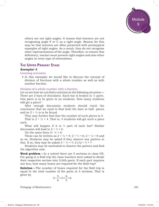 281Pedagogy of Mathematics
Module
9
others are not right angles. It means that learners are not
recognising angle F or C as a right angle. Reason for this
may be that learners are often presented with prototypical
examples of right angles. As a result, they do not recognise
other representations of the angle. Therefore, to remove this
deficiency, teacher must present right angles and also other
angles in every type of orientations.
The Upper Primary Stage
Exemplar 3
Learning outcomes
•	In this exemplar we would like to discuss the concept of
division of fractions with a whole number as well as with
another fraction.
Division of a whole number with a fraction
Let us see how we can find a solution in the following situation —
There are 2 bars of chocolates. Each bar is broken in ½ parts.
One piece is to be given to on students. How many students
will get a piece?
After enough discussion students should reach the
conclusion that we need to find both the bars in half pieces
and so 2 ÷ ½ is to be found.
They may further find that the number of such pieces is 4.
That is 2 ÷ ½ = 4. That is, 4 students will get such a piece
each.
What will happen if it is part of each bar? Similar
discussion will lead to 2 ÷ = 6
On the same lines 2÷ ¼ = 8.
These can be written as 2 ÷ ½ = 4; 2 ÷ = 6; 2 ÷ ¼ = 8 and
so on. Students may be asked if they observe any pattern in
this. If so, they may be asked 3 ÷ ¼ = ?; 2 (½) ÷ = ?
Students may be motivated to observe the pattern and find
the algorithm now.
Word problem — In a school there are 5 sections in class VII.
For going to a field trip the class teachers were asked to divide
their respective section into 5/6th parts. If each part requires
one bus, how many buses are required for the field trip?
Solution — The number of buses required for the field trip is
equal to the total number of the parts in 5 sections. That is
given by
5 ÷
5
6
= 5 ×
6
5
= 6
Module 9 - Pedagogy of Mathematics.indd 281 19-08-2019 13:27:38
 