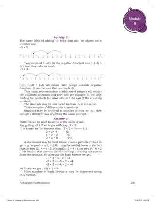 283Pedagogy of Mathematics
Module
9
Activity 2
The same idea of adding –3 twice can also be shown on a
number line.
–3 x 2
Two jumps of 3 each in the negative direction means (–3) +
(–3) and they take us to –6.
–3 × 3
(–3) + (–3) + (–3) will mean three jumps towards negative
direction. It can be seen that we reach -9.
This visual representation of addition of integers will attract
the students attention and they will get engaged in not only
finding the products but also interpret the sign of the resulting
product.
The students may be motivated to draw their inference.
Take examples of different such products.
Students may be involved in another activity so that they
can get a different way of getting the same concept.
Activity 3
Patterns can be used to arrive at the same result.
For getting –3 × 2 we begin with ,say, 3 × 2.
It is known to the learners that	 3 × 2 = 6 ------ (1)
				 2 × 2= 4 ------- (2)
				 1 × 2 = 2 ------- (3)
				 0 × 2 = 0 ---------(4)
A discussion may be held to see if some pattern evolves in
getting the products 6, 4,2,0. It may be settled down to the fact
that ,in step (2), 4 = 6 – 2; in step (3), 2 = 4 – 2 ; in step (4) , 0 = 2
– 2 It implies that at every successive step 2 is being subtracted
from the product. So carrying this logic further we get,
				 –1 × 2 = 0 – 2 = –2	
				 –2 × 2 = (–2) – 2 = –4
				 –3 × 2 = (–4) – 2 = –6
So finally we get , (–3) × 2 =-6
More number of such products may be discussed using
this method.
Module 9 - Pedagogy of Mathematics.indd 283 19-08-2019 13:27:38
 