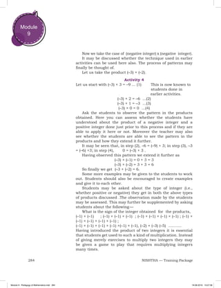 284 NISHTHA — Training Package
Module
9
Now we take the case of (negative integer) x (negative integer).
It may be discussed whether the technique used in earlier
activities can be used here also. The process of patterns may
finally be thought of.
Let us take the product (–3) × (–2).
Activity 4
Let us start with (–3) × 3 = –9 ... (1)	 This is now known to 	
							students done in
						 earlier activities.
(–3) × 2 = –6 ...(2)
(–3) × 1 = –3 ...(3)
(–3) × 0 = 0 ...(4)
Ask the students to observe the pattern in the products
obtained. Here you can assess whether the students have
understood about the product of a negative integer and a
positive integer done just prior to this process and if they are
able to apply it here or not. Moreover the teacher may also
see whether the students are able to see the pattern in the
products and how they extend it further.
It may be seen that, in step (2), –6 = (–9) + 3; in step (3), –3
= (–6) +3; in step (4), 0 = (–3) + 3 .
Having observed this pattern we extend it further as
(–3) × (–1) = 0 + 3 = 3
(–3) × (–2) = 3 + 3 = 6
So finally we get (–3 × (–2) = 6.
Some more examples may be given to the students to work
out. Students should also be encouraged to create examples
and give it to each other.
Students may be asked about the type of integer (i.e.,
whether positive or negative) they get in both the above types
of products discussed .The observation made by the students
may be assessed. This may further be supplemented by asking
students about the following — 
What is the sign of the integer obtained for the products,
(–1) × (–1) ; (–1) × (–1) × (–1) ; (–1) × (–1) × (–1) × (–1) ; (–1) ×
(–1) × (–1) × (–1) × (–1) ;
(–1) × (–1) × (–1) × (–1) ×(–1) × (–1), (–2) × (–3) (–5) ...........
Having introduced the product of two integers it is essential
that students get used to such a kind of multiplication. Instead
of giving merely exercises to multiply two integers they may
be given a game to play that requires multiplying integers
many times.
Module 9 - Pedagogy of Mathematics.indd 284 19-08-2019 13:27:38
 