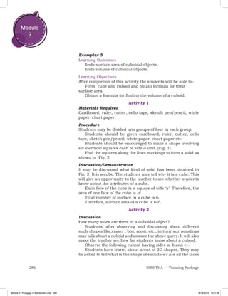 286 NISHTHA — Training Package
Module
9
Exemplar 5
Learning Outcomes
finds surface area of cuboidal objects.
finds volume of cuboidal objects.
Learning Objectives
After completion of this activity the students will be able to-
Form cube and cuboid and obtain formula for their
surface area.
Obtain a formula for finding the volume of a cuboid.
Activity 1
Materials Required
Cardboard, ruler, cutter, cello tape, sketch pen/pencil, white
paper, chart paper.
Procedure
Students may be divided into groups of four in each group.
Students should be given cardboard, ruler, cutter, cello
tape, sketch pen/pencil, white paper, chart paper etc.
Students should be encouraged to make a shape involving
six identical squares each of side a unit. (Fig. 1)
Fold the squares along the lines markings to form a solid as
shown in (Fig. 2)
Discussion/Demonstration
It may be discussed what kind of solid has been obtained in
Fig. 2. It is a cube. The students may tell why it is a cube. This
will give an opportunity to the teacher to see whether students
know about the attributes of a cube.
Each face of the cube is a square of side ‘a’. Therefore, the
area of one face of the cube is a2
.
Total number of surface in a cube is 6.
Therefore, surface area of a cube is 6a2
.
Activity 2
Discussion
How many sides are there in a cuboidal object?
Students, after observing and discussing about different
such shapes like,eraser , box, room, etc., in their surroundings
may talk about a cuboid and answer the above query. It will also
make the teacher see how far students know about a cuboid.
Observe the following cuboid having sides a, b and c — 
Students have learnt about areas of 2D shapes. They may
be asked to tell what is the shape of each face? Are all the faces
Module 9 - Pedagogy of Mathematics.indd 286 19-08-2019 13:27:38
 