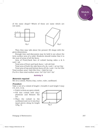 287Pedagogy of Mathematics
Module
9
of the same shape? Which of these are same which are
not same.
Fig.1 Fig.2
Then they may talk about the present 3D shape with the
given dimensions.
Enough time and discussion may be held to see about the
term surface area of a solid. Students should realise that it is
the sum of areas of all the faces.
Area of Front/back face of cuboid having sides a & b
unit = ab
Total area of front and back faces = ab+ab=2ab
Total area of both the side faces of a & c unit = ac+ac=2ac
Total area of top and bottom faces of b & c unit = bc+bc=2bc
Total surface area= 2ab+2bc+2ca = 2(ab+bc+ca)
If a=b=c then total surface area= 2a2
+2a2
+2a2
= 6a2
Activity 3
Materials required
Net of a cuboid, Plastic/clay, cutter, ruler, cardboard.
Procedure
Take a net of a cuboid of length l, breadth b and height h (say
l=4, b=4, h=3).
•	Fold it to form an open cuboid.
•	Fill this cuboid with clay/
plasticise and Remove the
net.
•	Place the cuboid in the
cardboard and cut it into four
equal pieces along its length
l (Fig. 4) Fig.3
Module 9 - Pedagogy of Mathematics.indd 287 19-08-2019 13:27:38
 