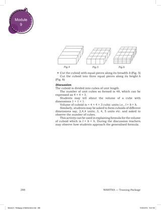 288 NISHTHA — Training Package
Module
9
•	Cut the cuboid with equal pieces along its breadth b (Fig. 5)
Cut the cuboid into three equal pieces along its height h
(Fig. 6)
Discussion
The cuboid is divided into cubes of unit length.
The number of unit cubes so formed is 48, which can be
expressed as 4 × 4 × 3.
Students may tell about the volume of a cube with
dimensions 1 × 1 × 1.
Volume of cuboid is = 4 × 4 × 3 cubic units i.e., l × b × h.
Similarly, students may be asked to form cuboids of different
dimensions say, 2,4,4 units; 3, 4, 5 units etc. and asked to
observe the number of cubes.
This activity can be used in explaining formula for the volume
of cuboid which is l × b × h. During the discussion teachers
may observe how students approach the generalised formula.
Fig.4 Fig.5 Fig.6
Module 9 - Pedagogy of Mathematics.indd 288 19-08-2019 13:27:38
 