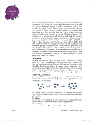 260 NISHTHA — Training Package
Module
9
be of exploratory manner so that they can relate the learning
with their day-to-day life. For example, for addition of numbers
let children have two groups of objects from their vicinity and
recount the objects after combining the two groups. Initially
the groups of same type of objects should be provided like
apples or any fruit so that they can count after combining
and telling the total number of apples. After the children gain
confidence in combining such groups and find the sum of
numbers, provide them the opportunities for problem posing. If
you know that 235 + 367 = 602, how much is 234 + 369? How
did you find the answer? Change any one digit in 5384. Did
the number increase or decrease? Now let the child combine
different groups of objects with some common property, like
one group of boys and one of girls when combined may form a
group of students/children. Initially the sum of the numbers is
obtained by recounting all objects in the combined group. Later
the children may devise their ways of counting ahead in place
of recounting all the objects.
Language
Provide appropriate opportunities to all children to verbally
describe their experiences, observations and hypothesis.
During such discussion children will develop language skills
also like framing questions, acquiring newer vocabulary and
terminology related to the subject. For example, when a group
of five stars is combined with another group of three stars the
total number of stars in the finally obtained group is eight.
Pictorial presentation
Involve children interpreting pictures and to find relevant
information. Such pictures may even show a problem and its
solutions. For example,
In higher classes this will facilitate the children to learn to
represent the mathematical ideas/solutions diagrammatically/
pictorially.
Symbols
In the and the children should be provided opportunities to
represent and interpret information using symbols.
For example,
				 5 	 +	 3	 =	 8
and make
Module 9 - Pedagogy of Mathematics.indd 260 19-08-2019 13:27:36
 