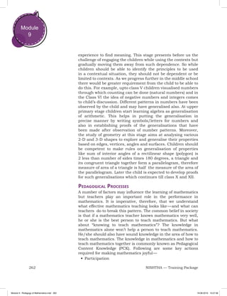 262 NISHTHA — Training Package
Module
9
experience to find meaning. This stage presents before us the
challenge of engaging the children while using the contexts but
gradually moving them away from such dependence. So while
children should be able to identify the principles to be used
in a contextual situation, they should not be dependent or be
limited to contexts. As we progress further in the middle school
there would be greater requirement from the child to be able to
do this. For example, upto class V children visualised numbers
through which counting can be done (natural numbers) and in
the Class VI the idea of negative numbers and integers comes
to child’s discussion. Different patterns in numbers have been
observed by the child and may have generalised also. At upper
primary stage children start learning algebra as generalisation
of arithmetic. This helps in putting the generalisation in
precise manner by writing symbols/letters for numbers and
also in establishing proofs of the generalisations that have
been made after observation of number patterns. Moreover,
the study of geometry at this stage aims at analysing various
2-D and 3-D shapes to explore and generalise their properties
based on edges, vertices, angles and surfaces. Children should
be competent to make rules on generalisation of properties
like sum of interior angles of a rectilinear shape (polygon) is
2 less than number of sides times 180 degrees, a triangle and
its congruent triangle together form a parallelogram, therefore
measure of area of a triangle is half the measure of the area of
the parallelogram. Later the child is expected to develop proofs
for such generalisations which continues till class X and XII.
Pedagogical Processes
A number of factors may influence the learning of mathematics
but teachers play an important role in the performance in
mathematics. It is imperative, therefore, that we understand
what effective mathematics teaching looks like — and what can
teachers do to break this pattern. The common belief in society
is that if a mathematics teacher knows mathematics very well,
he or she is the best person to teach mathematics. But what
about “knowing to teach mathematics”? The knowledge in
mathematics alone won’t help a person to teach mathematics.
He/she should also have sound knowledge in the area of how to
teach mathematics. The knowledge in mathematics and how to
teach mathematics together is commonly known as Pedagogical
Content Knowledge (PCK). Following are some key actions
required for making mathematics joyful —
•	Participation
Module 9 - Pedagogy of Mathematics.indd 262 19-08-2019 13:27:36
 