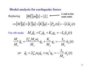 11
Modal analysis for earthquake forces
Replacing
For nth mode
     
L
m
T

 
             )
(t
u
L
(t)
P
q
K
q
C
q
M g
eff




 





)
(t
u
L
q
K
q
C
q
M g
n
n
n
n
n
n
n




 



)
(t
u
M
L
q
M
K
q
M
M
2
q
M
M
g
n
n
n
n
n
n
n
n
n
n
n
n
n




 





)
(
2
t
u
M
L
q
q
2
q
or g
n
n
n
n
n
n
n
n




 


 


L and m has
same units
 