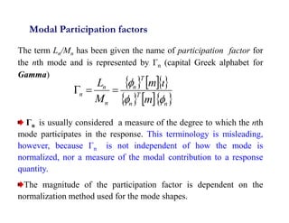 12
Modal Participation factors
The term Ln/Mn has been given the name of participation factor for
the nth mode and is represented by Γn (capital Greek alphabet for
Gamma)
Γn is usually considered a measure of the degree to which the nth
mode participates in the response. This terminology is misleading,
however, because Γn is not independent of how the mode is
normalized, nor a measure of the modal contribution to a response
quantity.
The magnitude of the participation factor is dependent on the
normalization method used for the mode shapes.
   
    
n
T
n
T
n
n
n
n
m
m
M
L







 