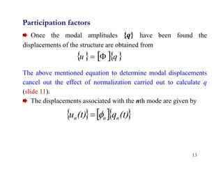 13
Participation factors
Once the modal amplitudes {q} have been found the
displacements of the structure are obtained from
The above mentioned equation to determine modal displacements
cancel out the effect of normalization carried out to calculate q
(slide 11).
The displacements associated with the nth mode are given by
    
q
u 

    
(t)
q
(t)
u n
n
n 

 