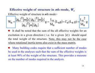 14
Effective weight of structure in nth mode, Wn
Effective weight of structure in nth mode=
It shall be noted that the sum of the all effective weights for an
excitation in a given direction ( i.e. for a given {ι}) should equal
the total weight of the structure. Note, this may not be the case
where rotational inertia terms also exist in the mass matrix.
Many building codes require that a sufficient number of modes
be used in the analyses such that the sum of the effective weights is
at least 90% of the weight of the structure. This provides a measure
on the number of modes required in the analysis.
      
    
  g
M
L
)
g
L
(
g
L
M
L
g
m
m
W
n
2
n
n
n
n
n
n
n
T
n
T
n
T
n
n 










m
 