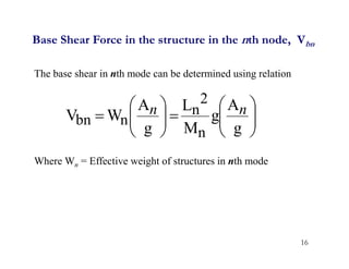 16
Base Shear Force in the structure in the nth node, Vbn
The base shear in nth mode can be determined using relation
Where Wn = Effective weight of structures in nth mode


















g
A
g
M
L
g
A
W
V
n
2
n
n
bn
n
n
 