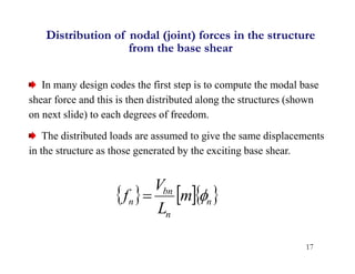 17
Distribution of nodal (joint) forces in the structure
from the base shear
In many design codes the first step is to compute the modal base
shear force and this is then distributed along the structures (shown
on next slide) to each degrees of freedom.
The distributed loads are assumed to give the same displacements
in the structure as those generated by the exciting base shear.
    
n
n
bn
n m
L
V
f 

 