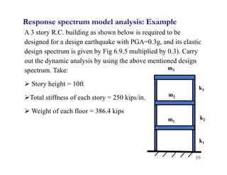 19
Response spectrum model analysis: Example
A 3 story R.C. building as shown below is required to be
designed for a design earthquake with PGA=0.3g, and its elastic
design spectrum is given by Fig 6.9.5 multiplied by 0.3). Carry
out the dynamic analysis by using the above mentioned design
spectrum. Take:
 Story height = 10ft
Total stiffness of each story = 250 kips/in.
 Weight of each floor = 386.4 kips
m1
m2
m3
k1
k2
k3
 